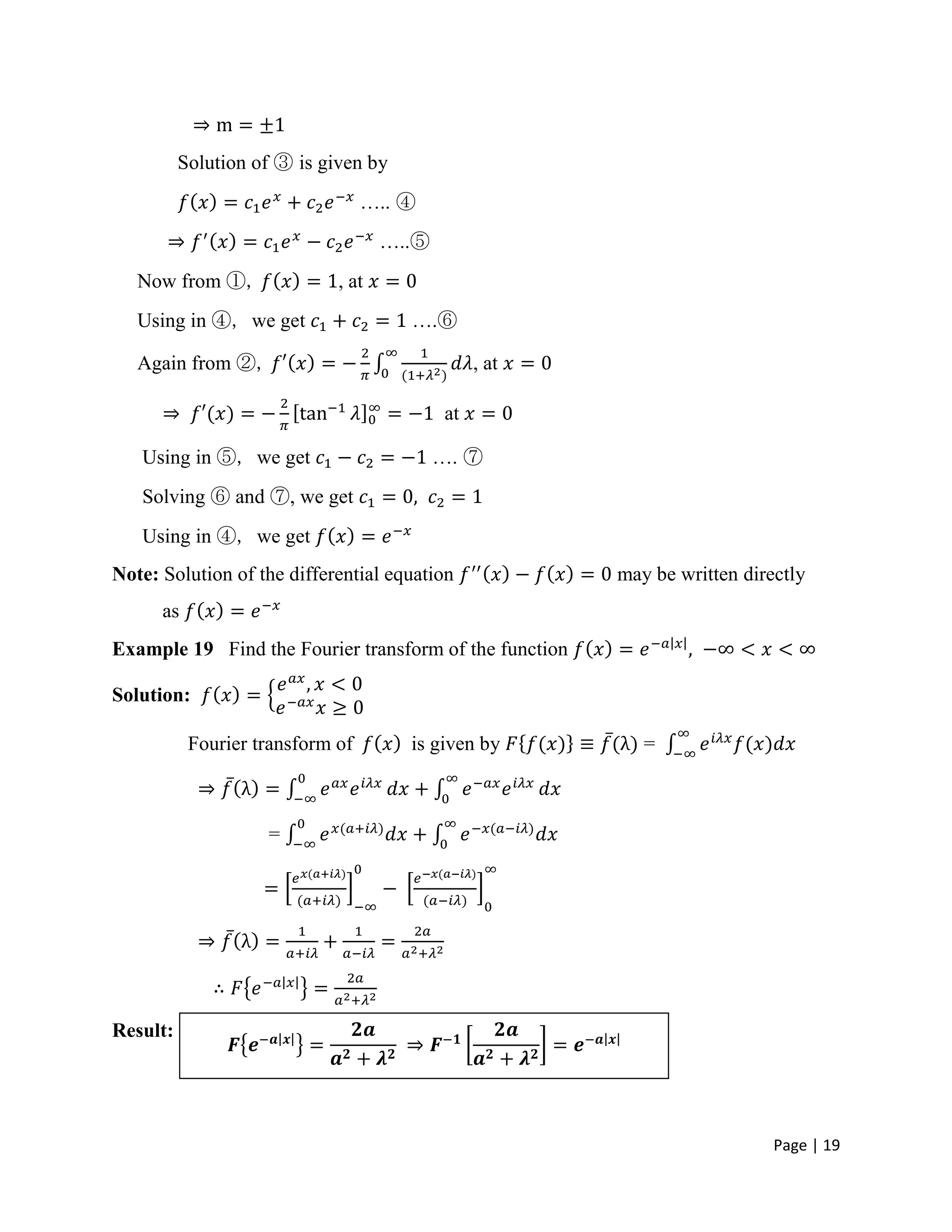 Page | 19
Solution of ③ is given by
….. ④
…..⑤
Now from ①, , at
Using in ④, we get ….⑥
Again from ②, , at
at
Using in ⑤, we get …. ⑦
Solving ⑥ and ⑦, we get
Using in ④, we get
Note: Solution of the differential equation may be written directly
as
Example 19 Find the Fourier transform of the function
Solution:
Fourier transform of is given by =
=
Result:
 