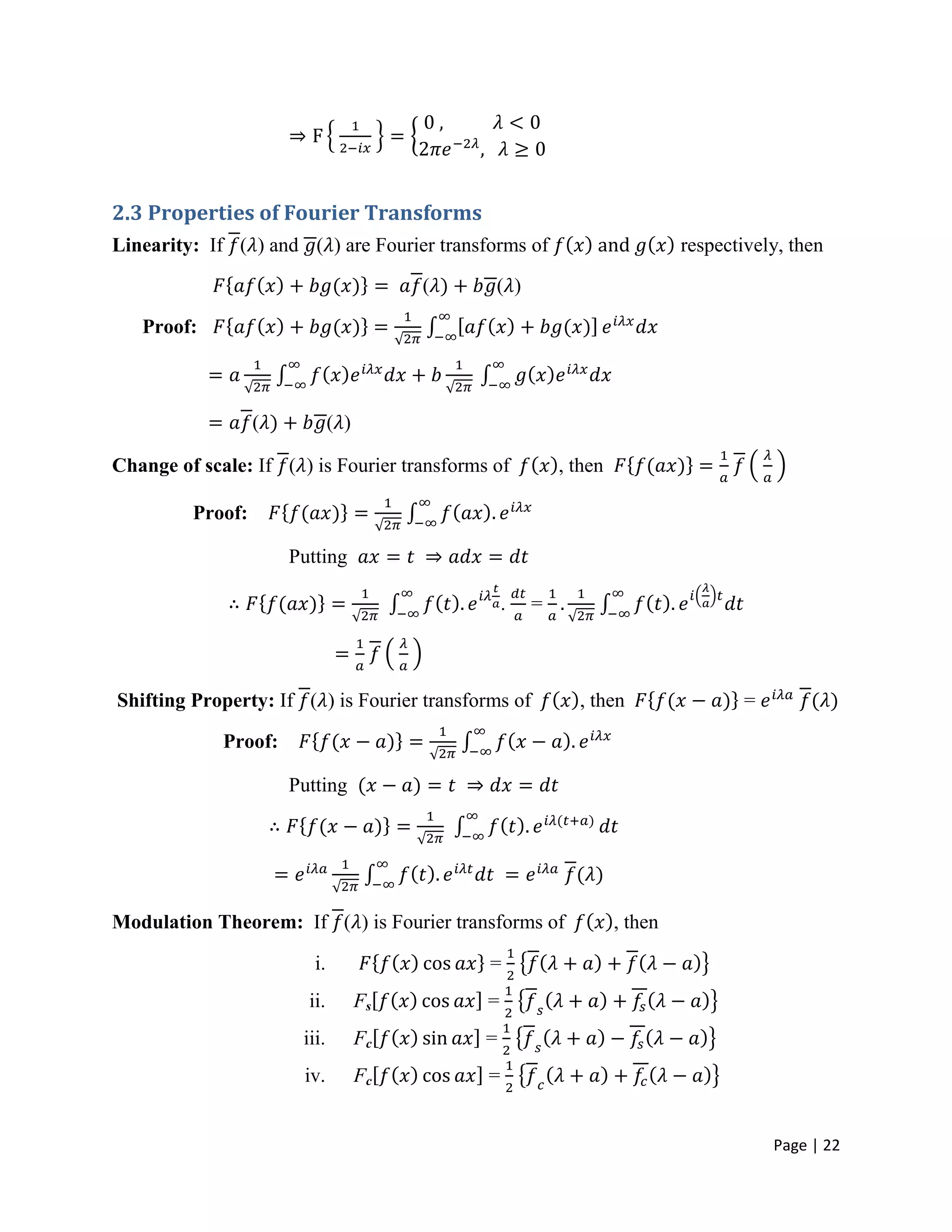 Page | 22
2.3 Properties of Fourier Transforms
Linearity: If ( ) and ( ) are Fourier transforms of respectively, then
( ( )
Proof:
( ( )
Change of scale: If ( ) is Fourier transforms of , then
Proof:
Putting
. =
Shifting Property: If ( ) is Fourier transforms of , then =
Proof:
Putting
Modulation Theorem: If ( ) is Fourier transforms of , then
i. =
ii. Fs =
iii. Fc =
iv. Fc =
 