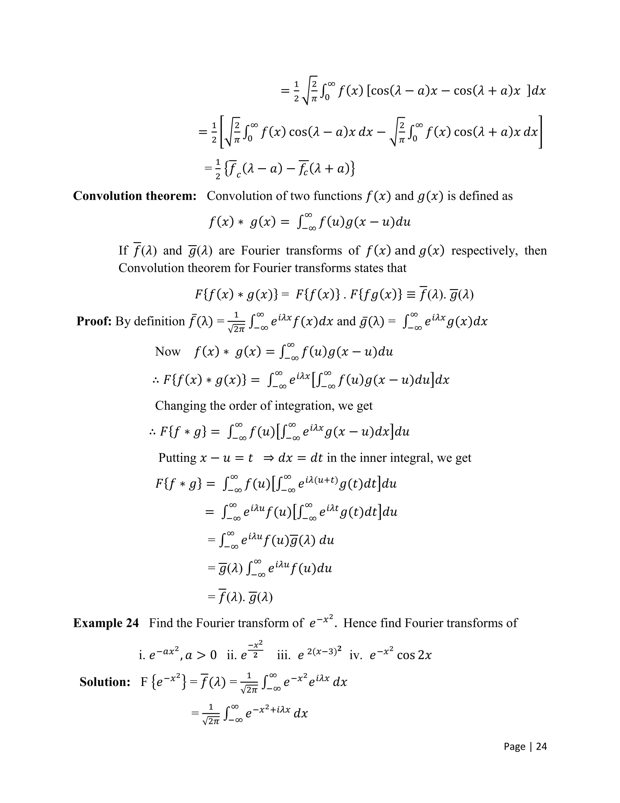 Page | 24
=
Convolution theorem: Convolution of two functions and is defined as
If ( ) and ( ) are Fourier transforms of respectively, then
Convolution theorem for Fourier transforms states that
= . ( ). ( )
Proof: By definition = and =
Now
Changing the order of integration, we get
Putting in the inner integral, we get
=
= ( )
= ( ). ( )
Example 24 Find the Fourier transform of Hence find Fourier transforms of
i. ii. iii. iv.
Solution: F = =
=
 
