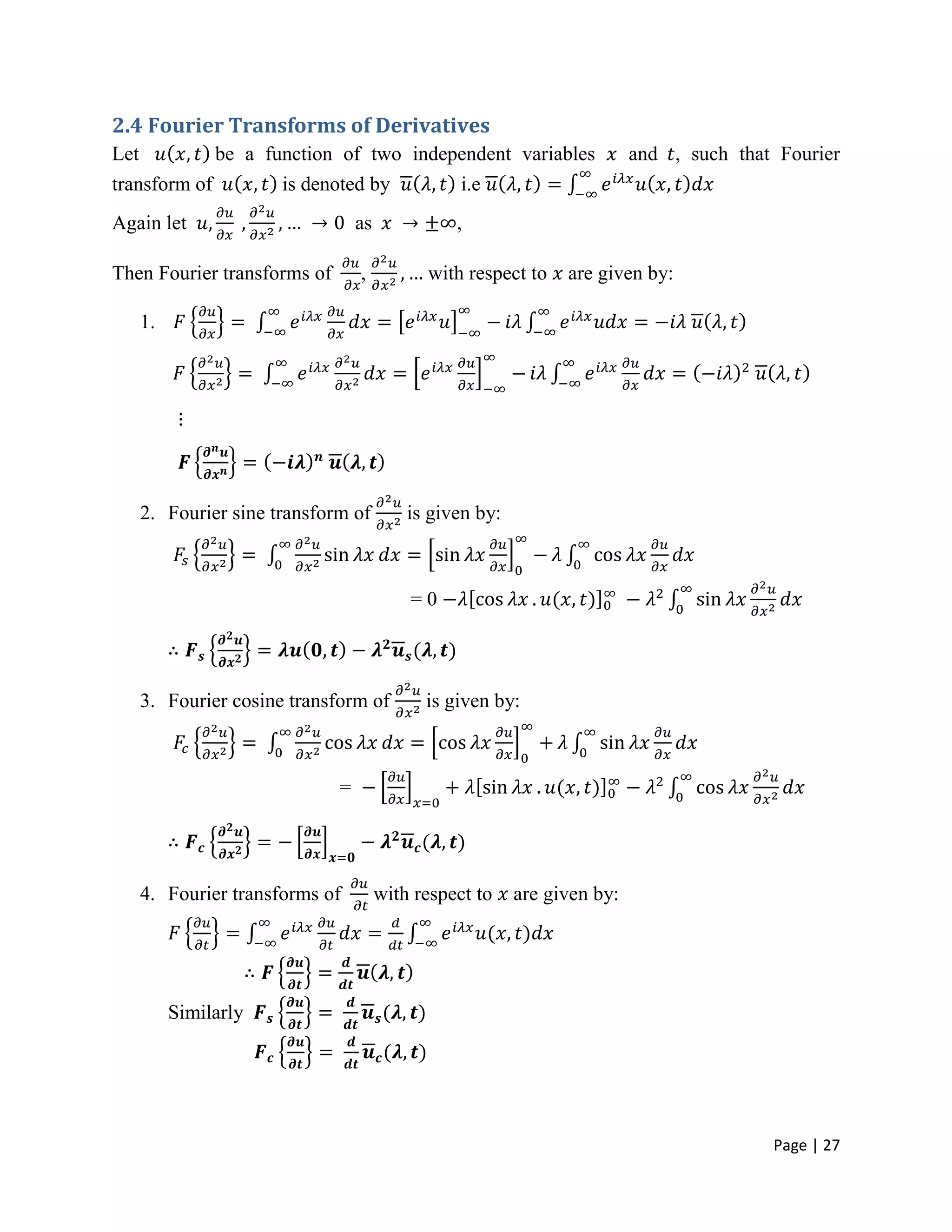 Page | 27
2.4 Fourier Transforms of Derivatives
Let be a function of two independent variables and , such that Fourier
transform of is denoted by i.e
Again let as ,
Then Fourier transforms of , with respect to are given by:
1.
2. Fourier sine transform of is given by:
= 0
3. Fourier cosine transform of is given by:
=
4. Fourier transforms of with respect to are given by:
Similarly
 