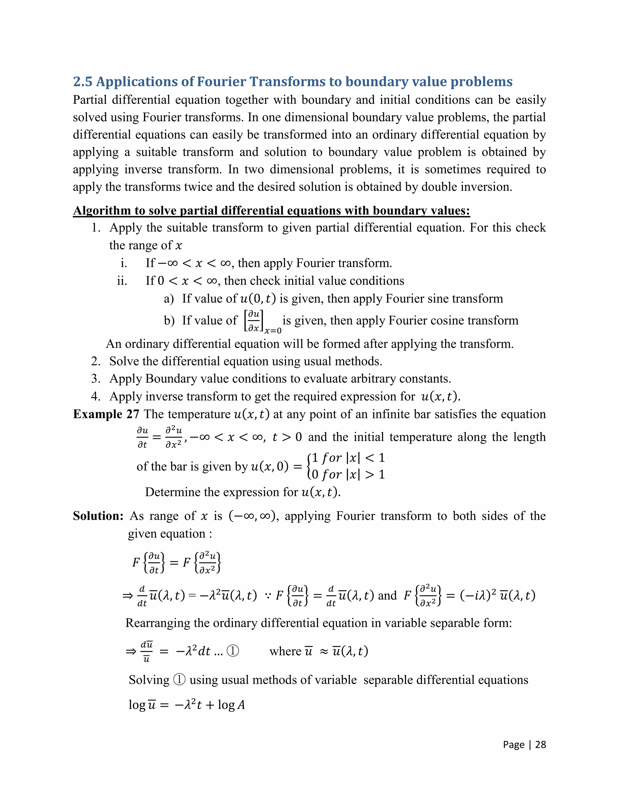 Page | 28
2.5 Applications of Fourier Transforms to boundary value problems
Partial differential equation together with boundary and initial conditions can be easily
solved using Fourier transforms. In one dimensional boundary value problems, the partial
differential equations can easily be transformed into an ordinary differential equation by
applying a suitable transform and solution to boundary value problem is obtained by
applying inverse transform. In two dimensional problems, it is sometimes required to
apply the transforms twice and the desired solution is obtained by double inversion.
Algorithm to solve partial differential equations with boundary values:
1. Apply the suitable transform to given partial differential equation. For this check
the range of
i. If , then apply Fourier transform.
ii. If , then check initial value conditions
a) If value of is given, then apply Fourier sine transform
b) If value of is given, then apply Fourier cosine transform
An ordinary differential equation will be formed after applying the transform.
2. Solve the differential equation using usual methods.
3. Apply Boundary value conditions to evaluate arbitrary constants.
4. Apply inverse transform to get the required expression for
Example 27 The temperature at any point of an infinite bar satisfies the equation
and the initial temperature along the length
of the bar is given by
Determine the expression for
Solution: As range of is , applying Fourier transform to both sides of the
given equation :
= and
Rearranging the ordinary differential equation in variable separable form:
① where
Solving ① using usual methods of variable separable differential equations
 
