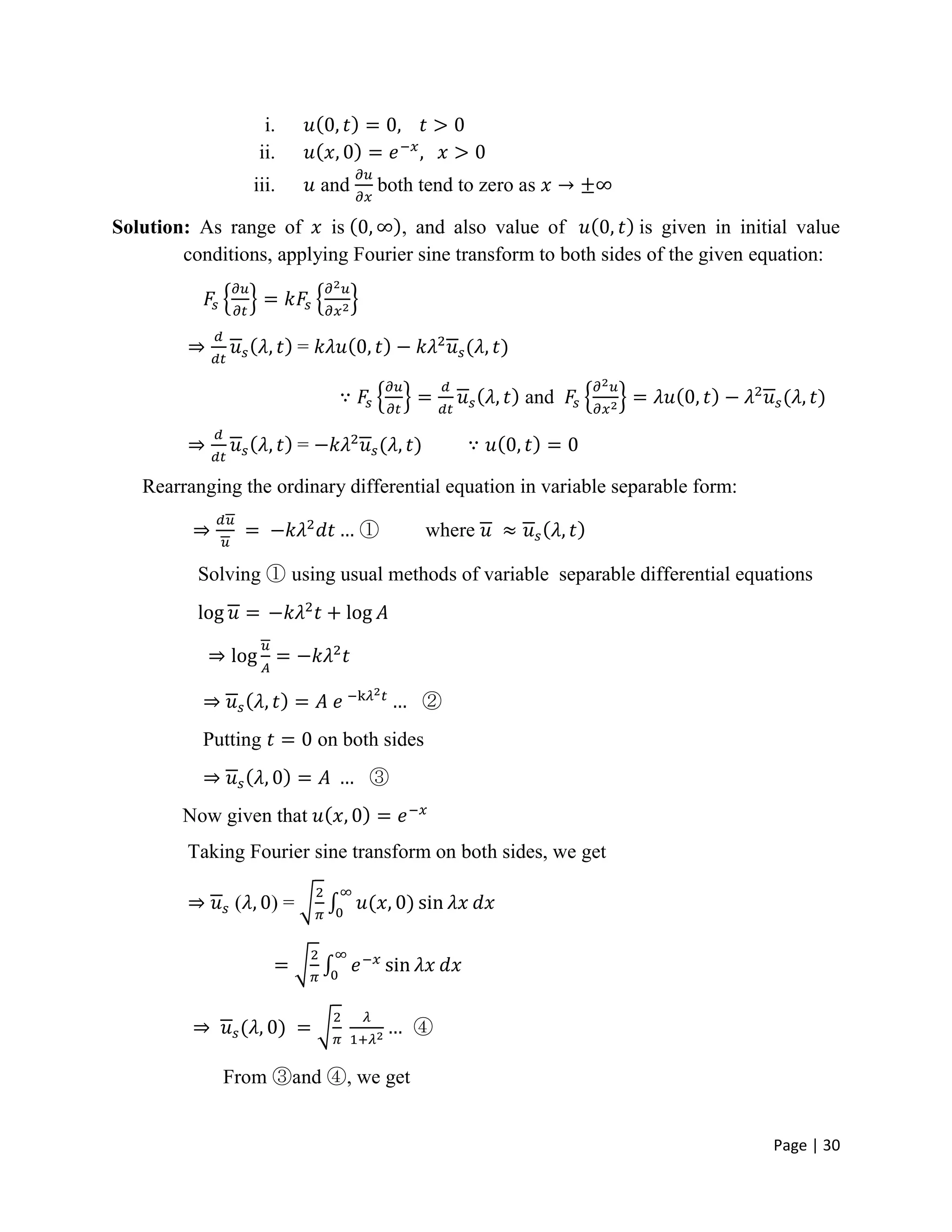 Page | 30
i.
ii.
iii. and both tend to zero as
Solution: As range of is , and also value of is given in initial value
conditions, applying Fourier sine transform to both sides of the given equation:
=
and
=
Rearranging the ordinary differential equation in variable separable form:
① where
Solving ① using usual methods of variable separable differential equations
②
Putting on both sides
③
Now given that
Taking Fourier sine transform on both sides, we get
( ) =
④
From ③and ④, we get
 