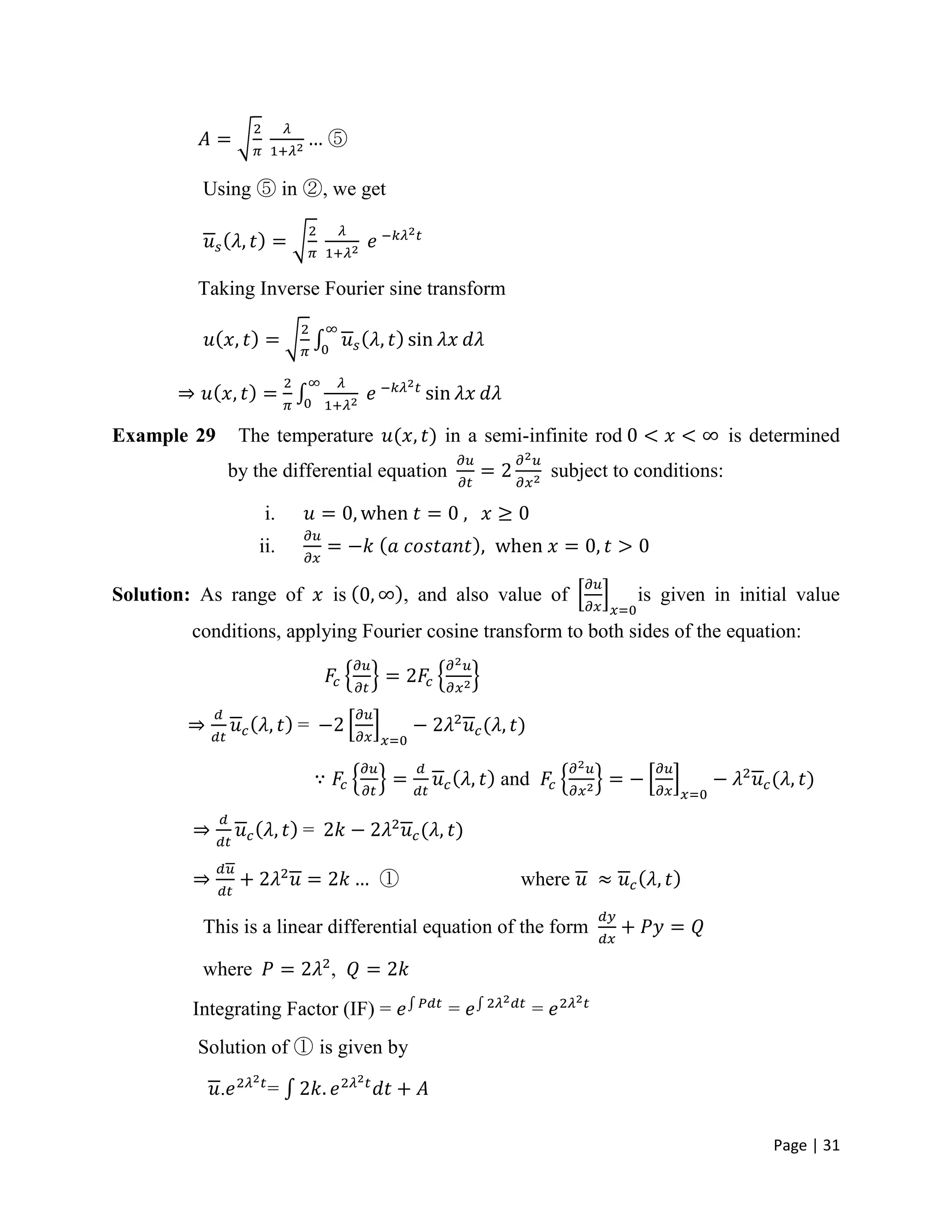 Page | 31
⑤
Using ⑤ in ②, we get
Taking Inverse Fourier sine transform
Example 29 The temperature in a semi-infinite rod is determined
by the differential equation subject to conditions:
i.
ii.
Solution: As range of is , and also value of is given in initial value
conditions, applying Fourier cosine transform to both sides of the equation:
=
and
=
① where
This is a linear differential equation of the form
where ,
Integrating Factor (IF) = = =
Solution of ① is given by
. =
 