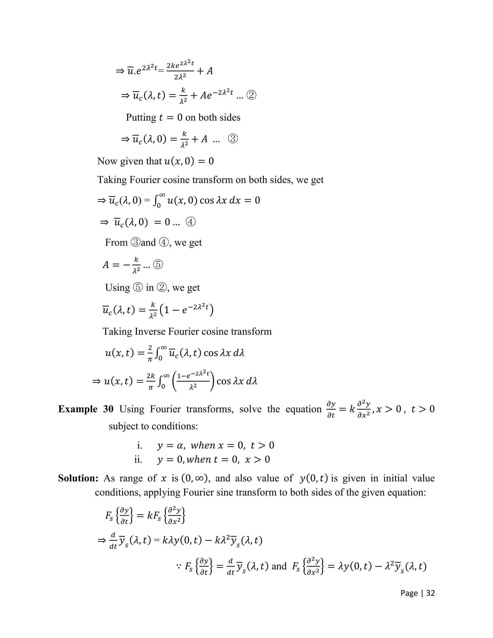 Page | 32
. =
②
Putting on both sides
③
Now given that
Taking Fourier cosine transform on both sides, we get
( ) =
④
From ③and ④, we get
⑤
Using ⑤ in ②, we get
Taking Inverse Fourier cosine transform
Example 30 Using Fourier transforms, solve the equation
subject to conditions:
i.
ii.
Solution: As range of is , and also value of is given in initial value
conditions, applying Fourier sine transform to both sides of the given equation:
=
and
 