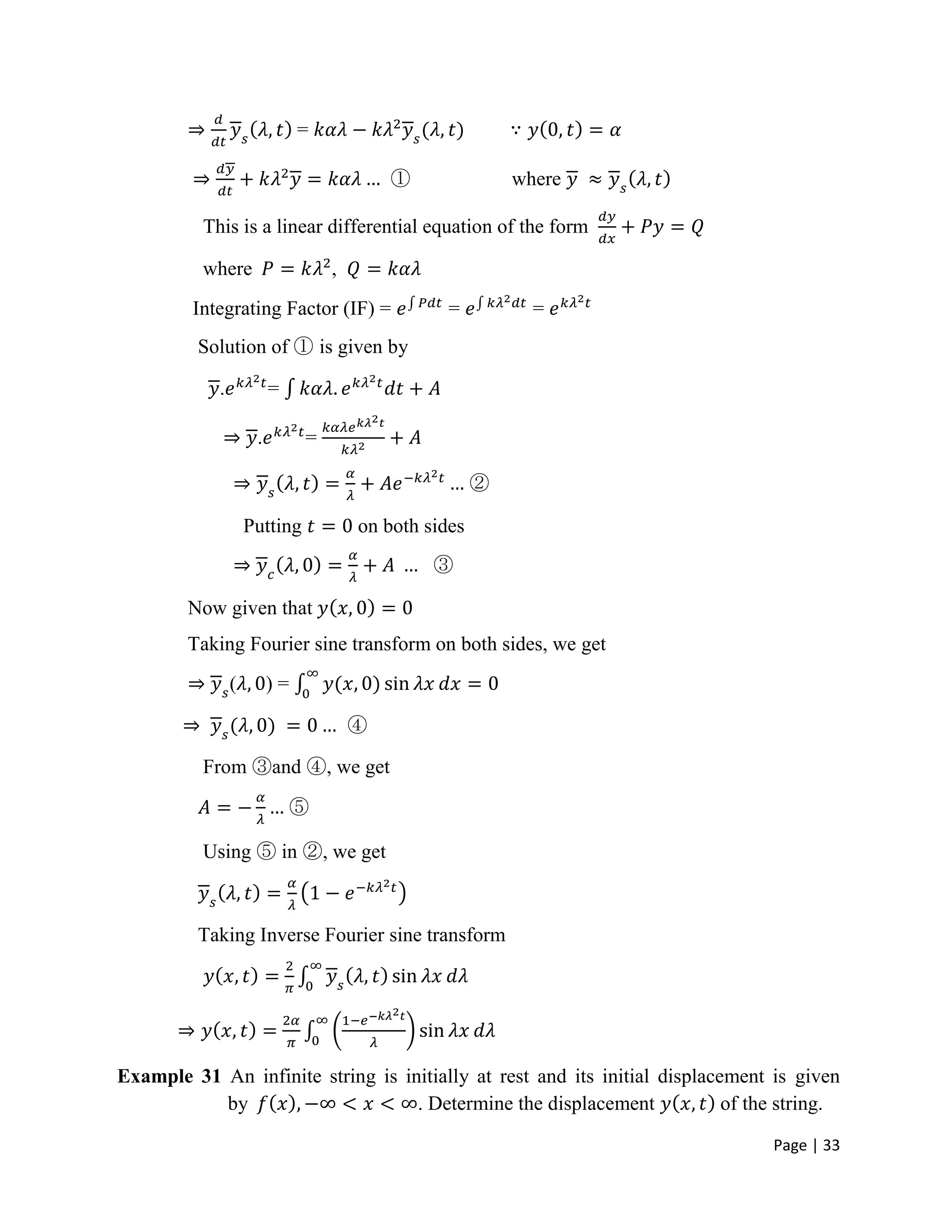 Page | 33
=
① where
This is a linear differential equation of the form
where ,
Integrating Factor (IF) = = =
Solution of ① is given by
. =
. =
②
Putting on both sides
③
Now given that
Taking Fourier sine transform on both sides, we get
( ) =
④
From ③and ④, we get
⑤
Using ⑤ in ②, we get
Taking Inverse Fourier sine transform
Example 31 An infinite string is initially at rest and its initial displacement is given
by . Determine the displacement of the string.
 