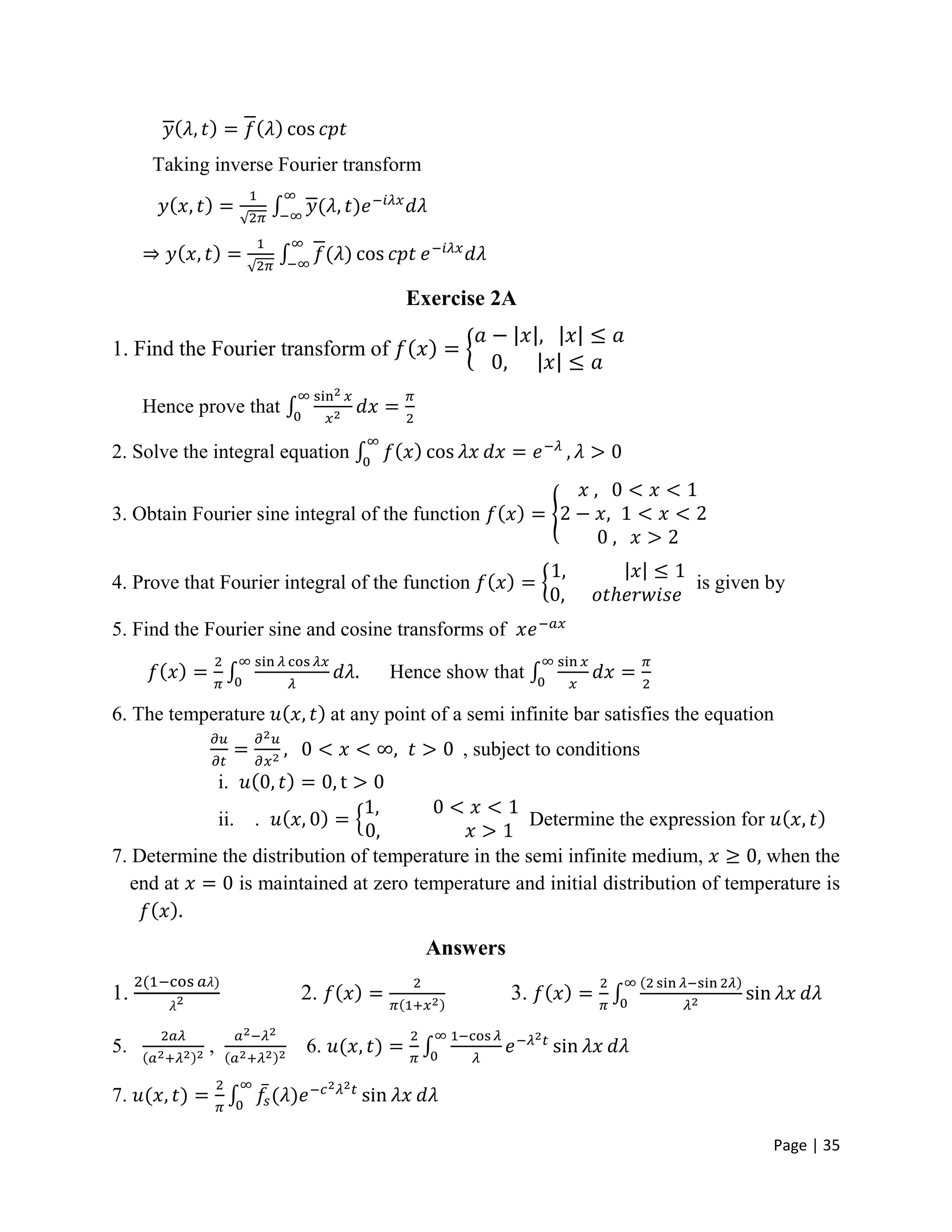 Page | 35
Taking inverse Fourier transform
Exercise 2A
1. Find the Fourier transform of
Hence prove that
2. Solve the integral equation
3. Obtain Fourier sine integral of the function
4. Prove that Fourier integral of the function is given by
5. Find the Fourier sine and cosine transforms of
Hence show that
6. The temperature at any point of a semi infinite bar satisfies the equation
, subject to conditions
i.
ii. . Determine the expression for
7. Determine the distribution of temperature in the semi infinite medium, when the
end at is maintained at zero temperature and initial distribution of temperature is
Answers
1. 2. 3.
5. , 6.
7.
 