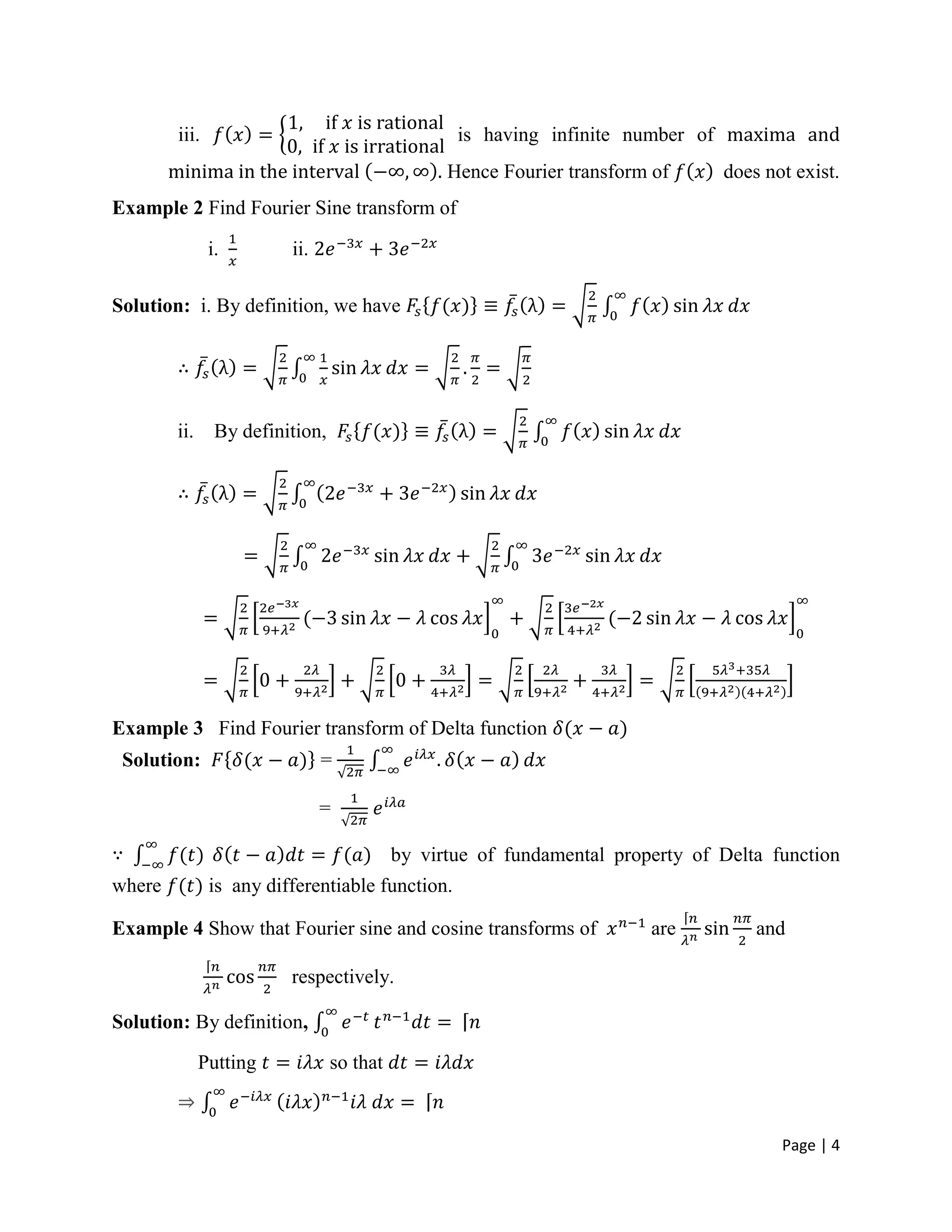 Page | 4
iii. is having infinite number of maxima and
minima in the interval . Hence Fourier transform of does not exist.
Example 2 Find Fourier Sine transform of
i. ii.
Solution: i. By definition, we have
ii. By definition,
Example 3 Find Fourier transform of Delta function
Solution: =
=
by virtue of fundamental property of Delta function
where is any differentiable function.
Example 4 Show that Fourier sine and cosine transforms of are and
respectively.
Solution: By definition,
Putting so that
 