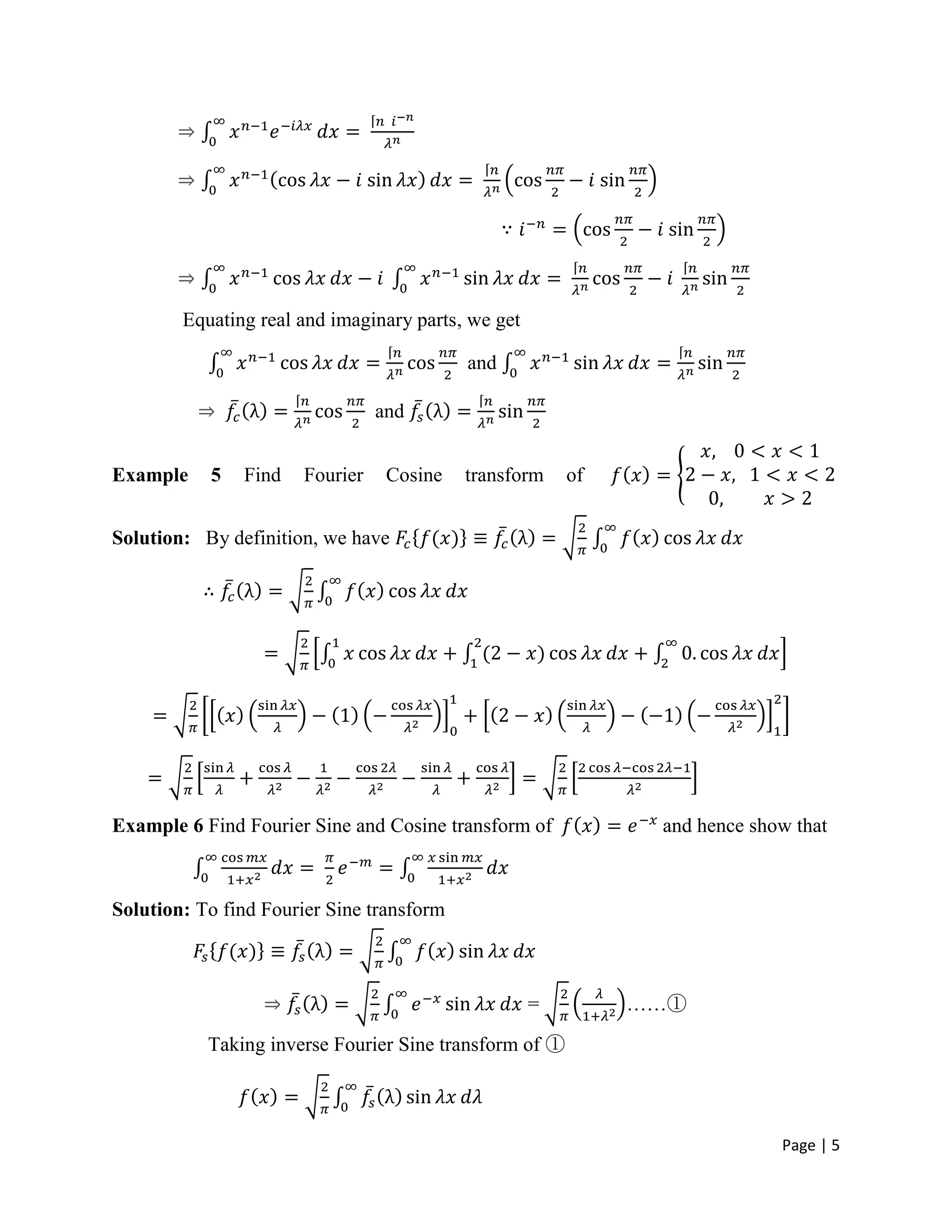 Page | 5
Equating real and imaginary parts, we get
and
and
Example 5 Find Fourier Cosine transform of
Solution: By definition, we have
Example 6 Find Fourier Sine and Cosine transform of and hence show that
Solution: To find Fourier Sine transform
= ……①
Taking inverse Fourier Sine transform of ①
 