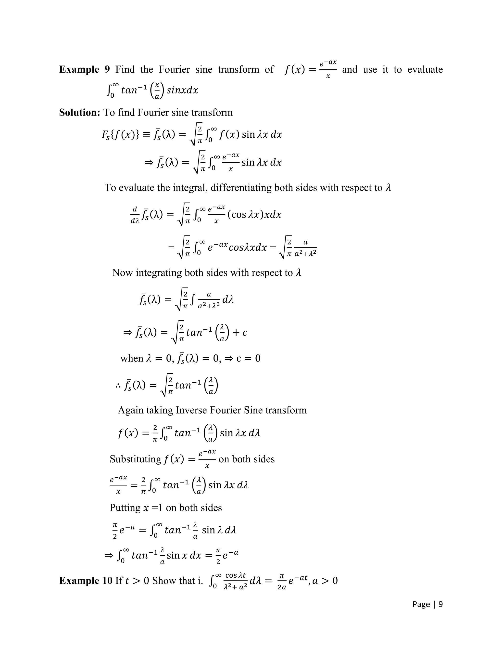 Page | 9
Example 9 Find the Fourier sine transform of and use it to evaluate
Solution: To find Fourier sine transform
To evaluate the integral, differentiating both sides with respect to
= =
Now integrating both sides with respect to
when , ,
Again taking Inverse Fourier Sine transform
Substituting on both sides
Putting =1 on both sides
Example 10 If Show that i.
 