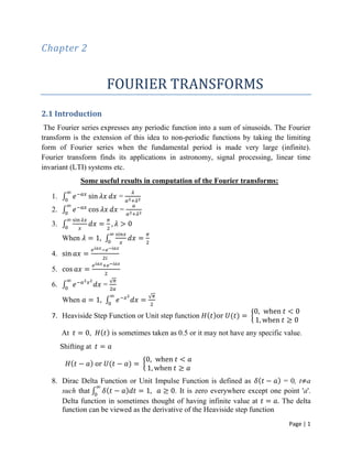 Page | 1
Chapter 2
FOURIER TRANSFORMS
2.1 Introduction
The Fourier series expresses any periodic function into a sum of sinusoids. The Fourier
transform is the extension of this idea to non-periodic functions by taking the limiting
form of Fourier series when the fundamental period is made very large (infinite).
Fourier transform finds its applications in astronomy, signal processing, linear time
invariant (LTI) systems etc.
Some useful results in computation of the Fourier transforms:
1. =
2. =
3.
When
4.
5.
6. =
When
7. Heaviside Step Function or Unit step function
At , is sometimes taken as 0.5 or it may not have any specific value.
Shifting at
8. Dirac Delta Function or Unit Impulse Function is defined as = 0, t a
such that . It is zero everywhere except one point 'a'.
Delta function in sometimes thought of having infinite value at The delta
function can be viewed as the derivative of the Heaviside step function
 