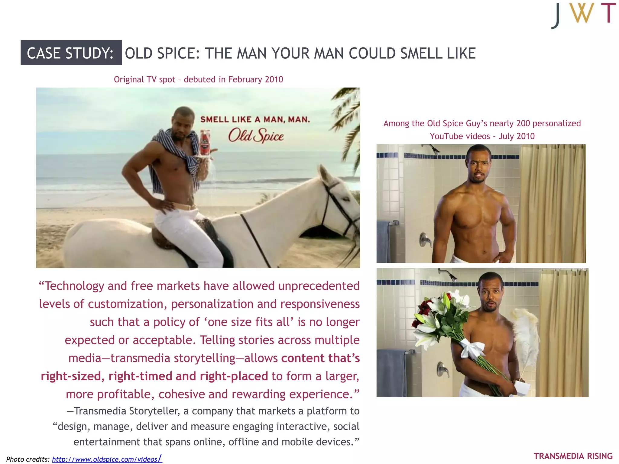 CASE STUDY: OLD SPICE: THE MAN YOUR MAN COULD SMELL LIKE
                               Original TV spot – debuted in February 2010




                                                                                 Among the Old Spice Guy‘s nearly 200 personalized
                                                                                            YouTube videos - July 2010




         ―Technology and free markets have allowed unprecedented
         levels of customization, personalization and responsiveness
                   such that a policy of ‗one size fits all‘ is no longer
              expected or acceptable. Telling stories across multiple
               media—transmedia storytelling—allows content that’s
         right-sized, right-timed and right-placed to form a larger,
              more profitable, cohesive and rewarding experience.‖
                —Transmedia Storyteller, a company that markets a platform to
             ―design, manage, deliver and measure engaging interactive, social
                 entertainment that spans online, offline and mobile devices.‖
Photo credits: http://www.oldspice.com/videos/                                                                        TRANSMEDIA RISING
 