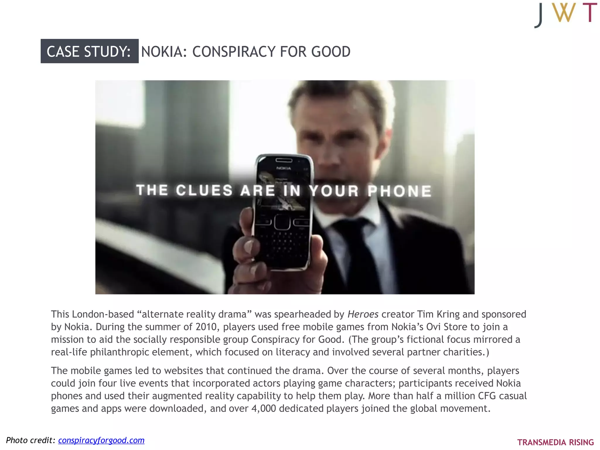 CASE STUDY: NOKIA: CONSPIRACY FOR GOOD




           This London-based ―alternate reality drama‖ was spearheaded by Heroes creator Tim Kring and sponsored
           by Nokia. During the summer of 2010, players used free mobile games from Nokia‘s Ovi Store to join a
           mission to aid the socially responsible group Conspiracy for Good. (The group‘s fictional focus mirrored a
           real-life philanthropic element, which focused on literacy and involved several partner charities.)
           The mobile games led to websites that continued the drama. Over the course of several months, players
           could join four live events that incorporated actors playing game characters; participants received Nokia
           phones and used their augmented reality capability to help them play. More than half a million CFG casual
           games and apps were downloaded, and over 4,000 dedicated players joined the global movement.


Photo credit: conspiracyforgood.com                                                                               TRANSMEDIA RISING
 