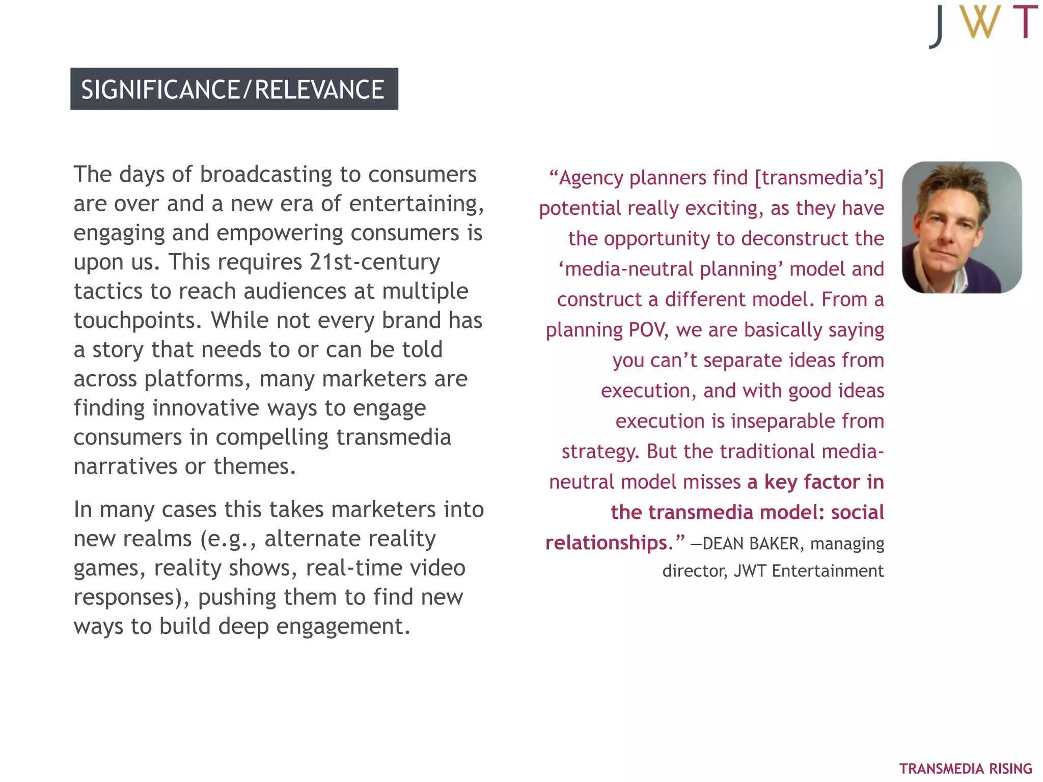 SIGNIFICANCE/RELEVANCE


The days of broadcasting to consumers      ―Agency planners find [transmedia‘s]
are over and a new era of entertaining,   potential really exciting, as they have
engaging and empowering consumers is          the opportunity to deconstruct the
upon us. This requires 21st-century         ‗media-neutral planning‘ model and
tactics to reach audiences at multiple      construct a different model. From a
touchpoints. While not every brand has     planning POV, we are basically saying
a story that needs to or can be told               you can‘t separate ideas from
across platforms, many marketers are              execution, and with good ideas
finding innovative ways to engage
                                                    execution is inseparable from
consumers in compelling transmedia
                                             strategy. But the traditional media-
narratives or themes.
                                           neutral model misses a key factor in
In many cases this takes marketers into            the transmedia model: social
new realms (e.g., alternate reality        relationships.‖ —DEAN BAKER, managing
games, reality shows, real-time video                  director, JWT Entertainment
responses), pushing them to find new
ways to build deep engagement.




                                                                                     TRANSMEDIA RISING
 