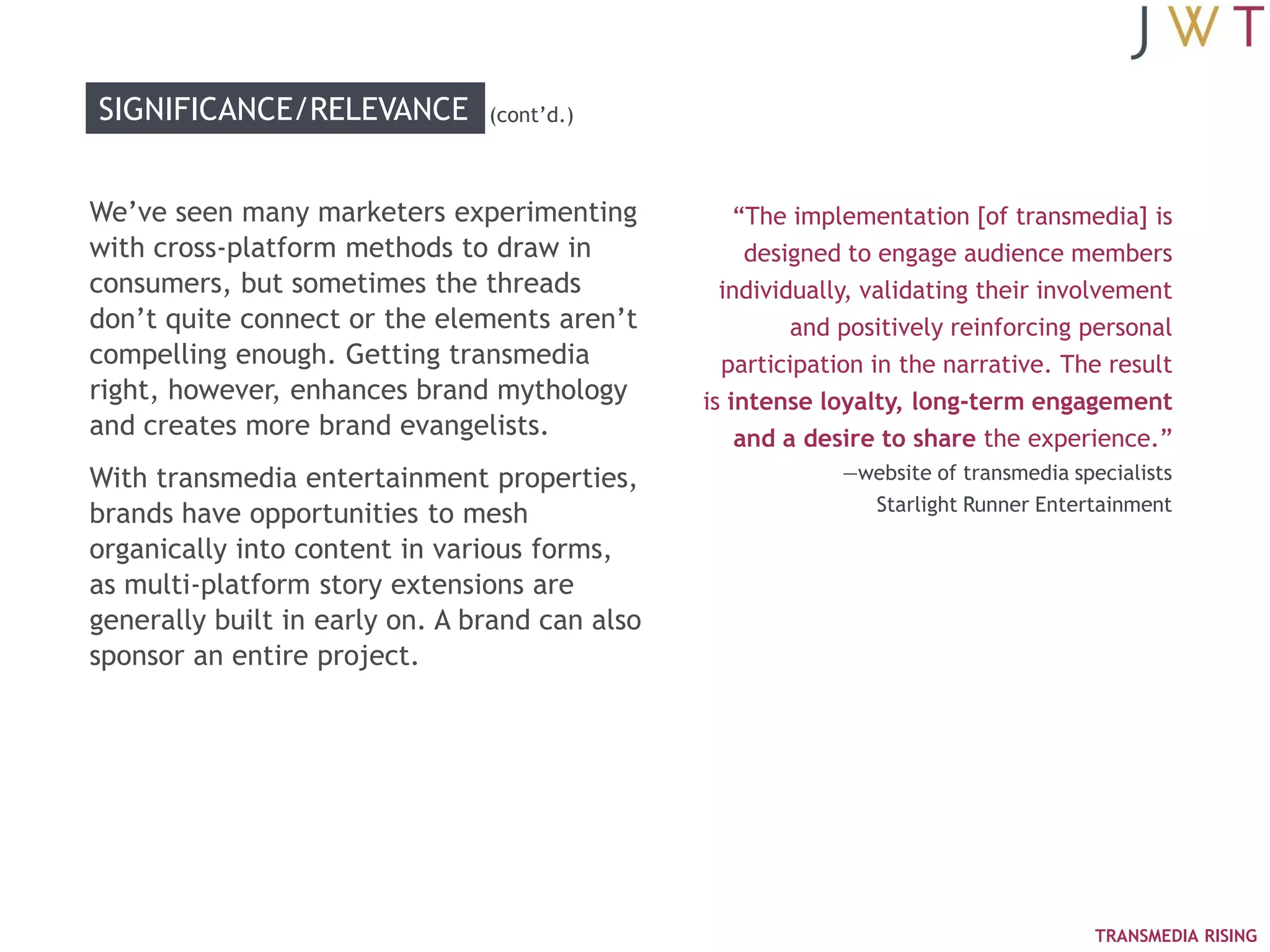 SIGNIFICANCE/RELEVANCE          (cont‘d.)



We‘ve seen many marketers experimenting             ―The implementation [of transmedia] is
with cross-platform methods to draw in               designed to engage audience members
consumers, but sometimes the threads              individually, validating their involvement
don‘t quite connect or the elements aren‘t               and positively reinforcing personal
compelling enough. Getting transmedia             participation in the narrative. The result
right, however, enhances brand mythology        is intense loyalty, long-term engagement
and creates more brand evangelists.                 and a desire to share the experience.‖
With transmedia entertainment properties,                    —website of transmedia specialists
                                                                Starlight Runner Entertainment
brands have opportunities to mesh
organically into content in various forms,
as multi-platform story extensions are
generally built in early on. A brand can also
sponsor an entire project.




                                                                                       TRANSMEDIA RISING
 