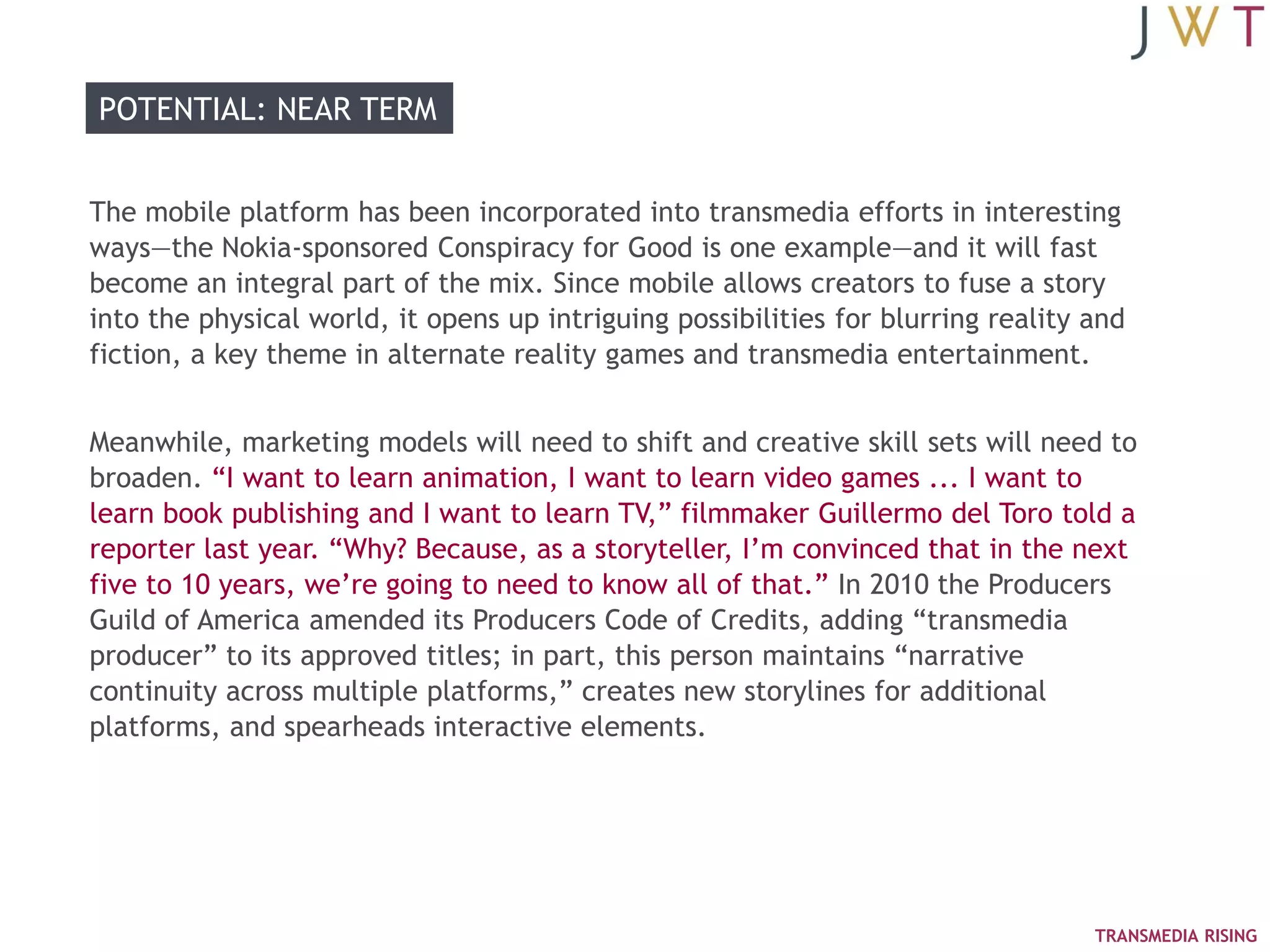 POTENTIAL: NEAR TERM


The mobile platform has been incorporated into transmedia efforts in interesting
ways—the Nokia-sponsored Conspiracy for Good is one example—and it will fast
become an integral part of the mix. Since mobile allows creators to fuse a story
into the physical world, it opens up intriguing possibilities for blurring reality and
fiction, a key theme in alternate reality games and transmedia entertainment.


Meanwhile, marketing models will need to shift and creative skill sets will need to
broaden. ―I want to learn animation, I want to learn video games ... I want to
learn book publishing and I want to learn TV,‖ filmmaker Guillermo del Toro told a
reporter last year. ―Why? Because, as a storyteller, I‘m convinced that in the next
five to 10 years, we‘re going to need to know all of that.‖ In 2010 the Producers
Guild of America amended its Producers Code of Credits, adding ―transmedia
producer‖ to its approved titles; in part, this person maintains ―narrative
continuity across multiple platforms,‖ creates new storylines for additional
platforms, and spearheads interactive elements.




                                                                                   TRANSMEDIA RISING
 