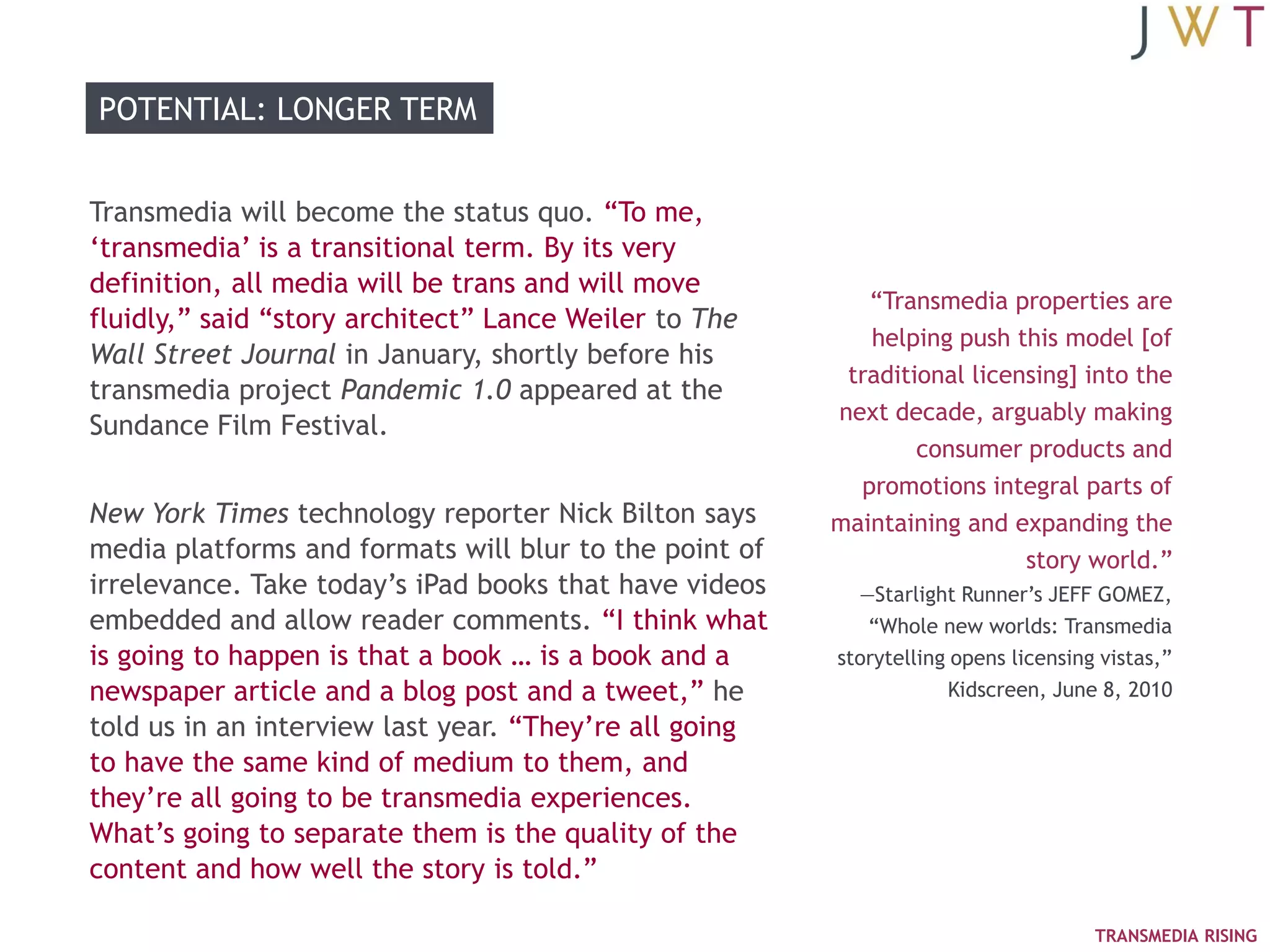 POTENTIAL: LONGER TERM


Transmedia will become the status quo. ―To me,
‗transmedia‘ is a transitional term. By its very
definition, all media will be trans and will move
                                                           ―Transmedia properties are
fluidly,‖ said ―story architect‖ Lance Weiler to The
                                                           helping push this model [of
Wall Street Journal in January, shortly before his
                                                         traditional licensing] into the
transmedia project Pandemic 1.0 appeared at the
                                                        next decade, arguably making
Sundance Film Festival.
                                                                consumer products and
                                                          promotions integral parts of
New York Times technology reporter Nick Bilton says     maintaining and expanding the
media platforms and formats will blur to the point of                     story world.‖
irrelevance. Take today‘s iPad books that have videos     —Starlight Runner‘s JEFF GOMEZ,
embedded and allow reader comments. ―I think what          ―Whole new worlds: Transmedia
is going to happen is that a book … is a book and a     storytelling opens licensing vistas,‖
newspaper article and a blog post and a tweet,‖ he                  Kidscreen, June 8, 2010
told us in an interview last year. ―They‘re all going
to have the same kind of medium to them, and
they‘re all going to be transmedia experiences.
What‘s going to separate them is the quality of the
content and how well the story is told.‖

                                                                                    TRANSMEDIA RISING
 
