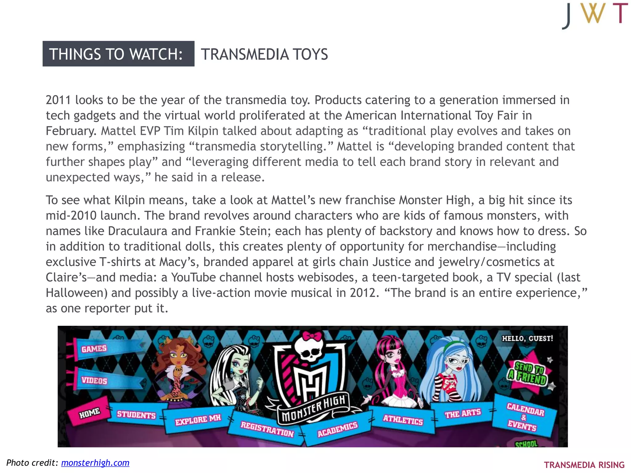 THINGS TO WATCH:          TRANSMEDIA TOYS

         2011 looks to be the year of the transmedia toy. Products catering to a generation immersed in
         tech gadgets and the virtual world proliferated at the American International Toy Fair in
         February. Mattel EVP Tim Kilpin talked about adapting as ―traditional play evolves and takes on
         new forms,‖ emphasizing ―transmedia storytelling.‖ Mattel is ―developing branded content that
         further shapes play‖ and ―leveraging different media to tell each brand story in relevant and
         unexpected ways,‖ he said in a release.
         To see what Kilpin means, take a look at Mattel‘s new franchise Monster High, a big hit since its
         mid-2010 launch. The brand revolves around characters who are kids of famous monsters, with
         names like Draculaura and Frankie Stein; each has plenty of backstory and knows how to dress. So
         in addition to traditional dolls, this creates plenty of opportunity for merchandise—including
         exclusive T-shirts at Macy‘s, branded apparel at girls chain Justice and jewelry/cosmetics at
         Claire‘s—and media: a YouTube channel hosts webisodes, a teen-targeted book, a TV special (last
         Halloween) and possibly a live-action movie musical in 2012. ―The brand is an entire experience,‖
         as one reporter put it.




Photo credit: monsterhigh.com                                                                     TRANSMEDIA RISING
 