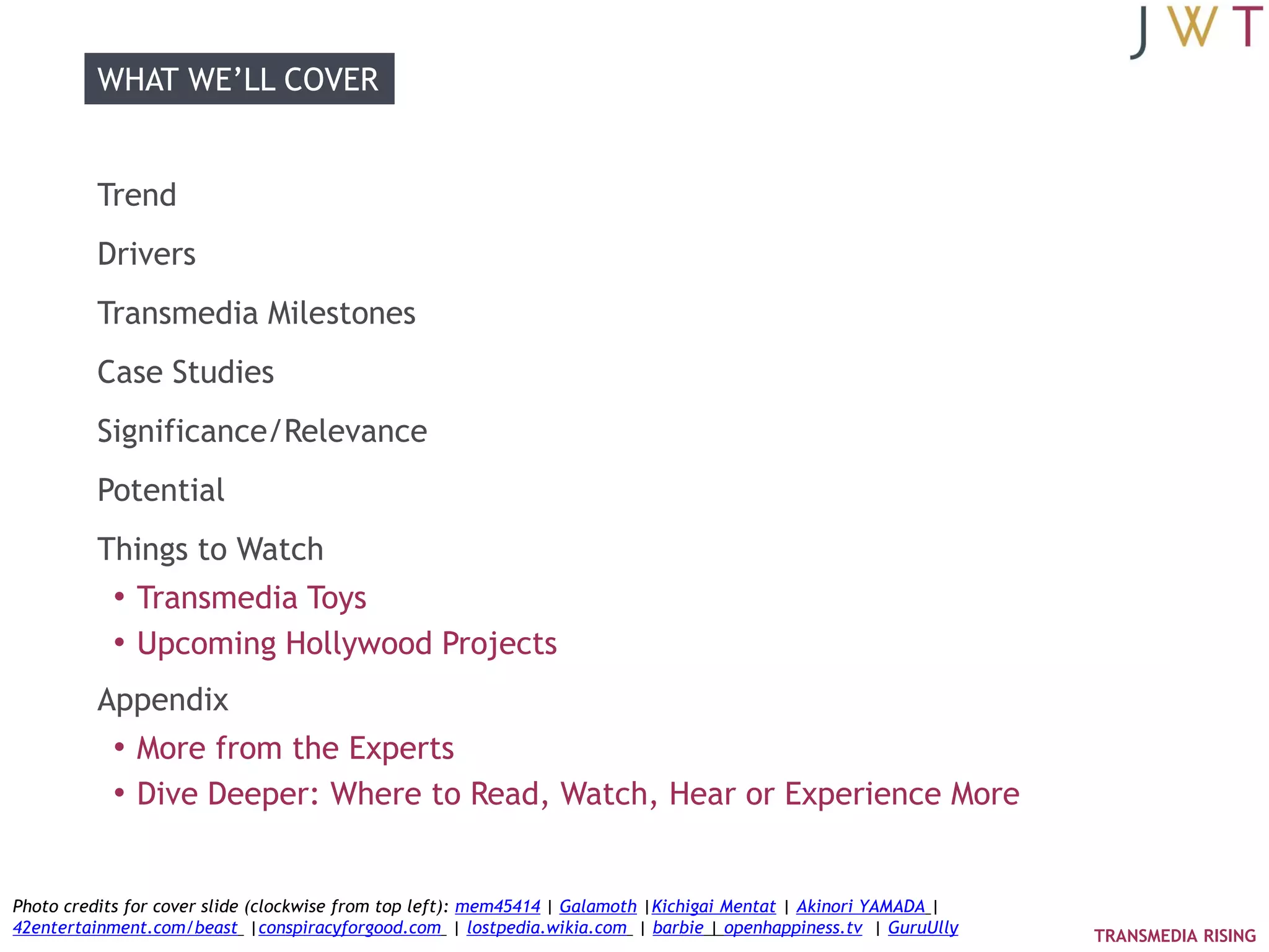 WHAT WE‘LL COVER


          Trend
          Drivers
          Transmedia Milestones
          Case Studies
          Significance/Relevance
          Potential
          Things to Watch
           • Transmedia Toys
           • Upcoming Hollywood Projects
          Appendix
           • More from the Experts
           • Dive Deeper: Where to Read, Watch, Hear or Experience More


Photo credits for cover slide (clockwise from top left): mem45414 | Galamoth |Kichigai Mentat | Akinori YAMADA |
42entertainment.com/beast |conspiracyforgood.com | lostpedia.wikia.com | barbie | openhappiness.tv | GuruUlly      TRANSMEDIA RISING
 