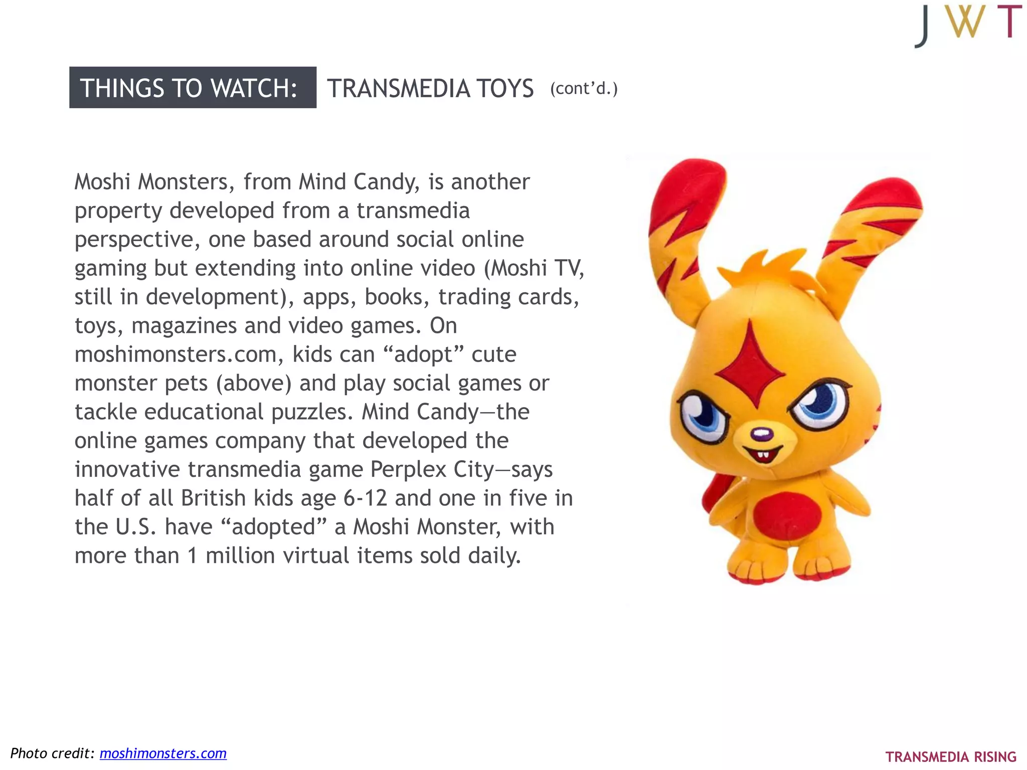 THINGS TO WATCH:         TRANSMEDIA TOYS        (cont‘d.)




         Moshi Monsters, from Mind Candy, is another
         property developed from a transmedia
         perspective, one based around social online
         gaming but extending into online video (Moshi TV,
         still in development), apps, books, trading cards,
         toys, magazines and video games. On
         moshimonsters.com, kids can ―adopt‖ cute
         monster pets (above) and play social games or
         tackle educational puzzles. Mind Candy—the
         online games company that developed the
         innovative transmedia game Perplex City—says
         half of all British kids age 6-12 and one in five in
         the U.S. have ―adopted‖ a Moshi Monster, with
         more than 1 million virtual items sold daily.




Photo credit: moshimonsters.com                                      TRANSMEDIA RISING
 