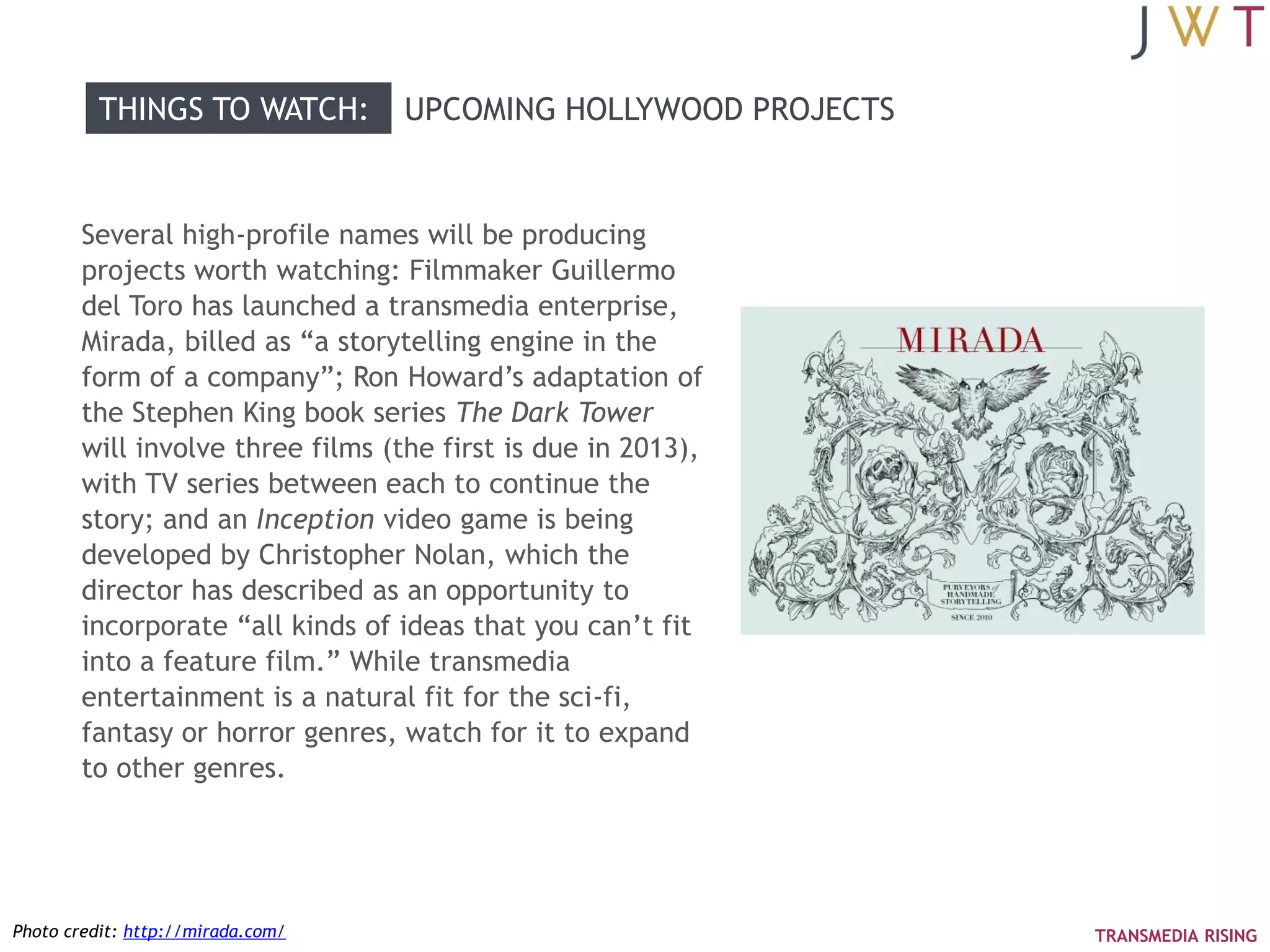THINGS TO WATCH:         UPCOMING HOLLYWOOD PROJECTS


        Several high-profile names will be producing
        projects worth watching: Filmmaker Guillermo
        del Toro has launched a transmedia enterprise,
        Mirada, billed as ―a storytelling engine in the
        form of a company‖; Ron Howard‘s adaptation of
        the Stephen King book series The Dark Tower
        will involve three films (the first is due in 2013),
        with TV series between each to continue the
        story; and an Inception video game is being
        developed by Christopher Nolan, which the
        director has described as an opportunity to
        incorporate ―all kinds of ideas that you can‘t fit
        into a feature film.‖ While transmedia
        entertainment is a natural fit for the sci-fi,
        fantasy or horror genres, watch for it to expand
        to other genres.




Photo credit: http://mirada.com/                                 TRANSMEDIA RISING
 