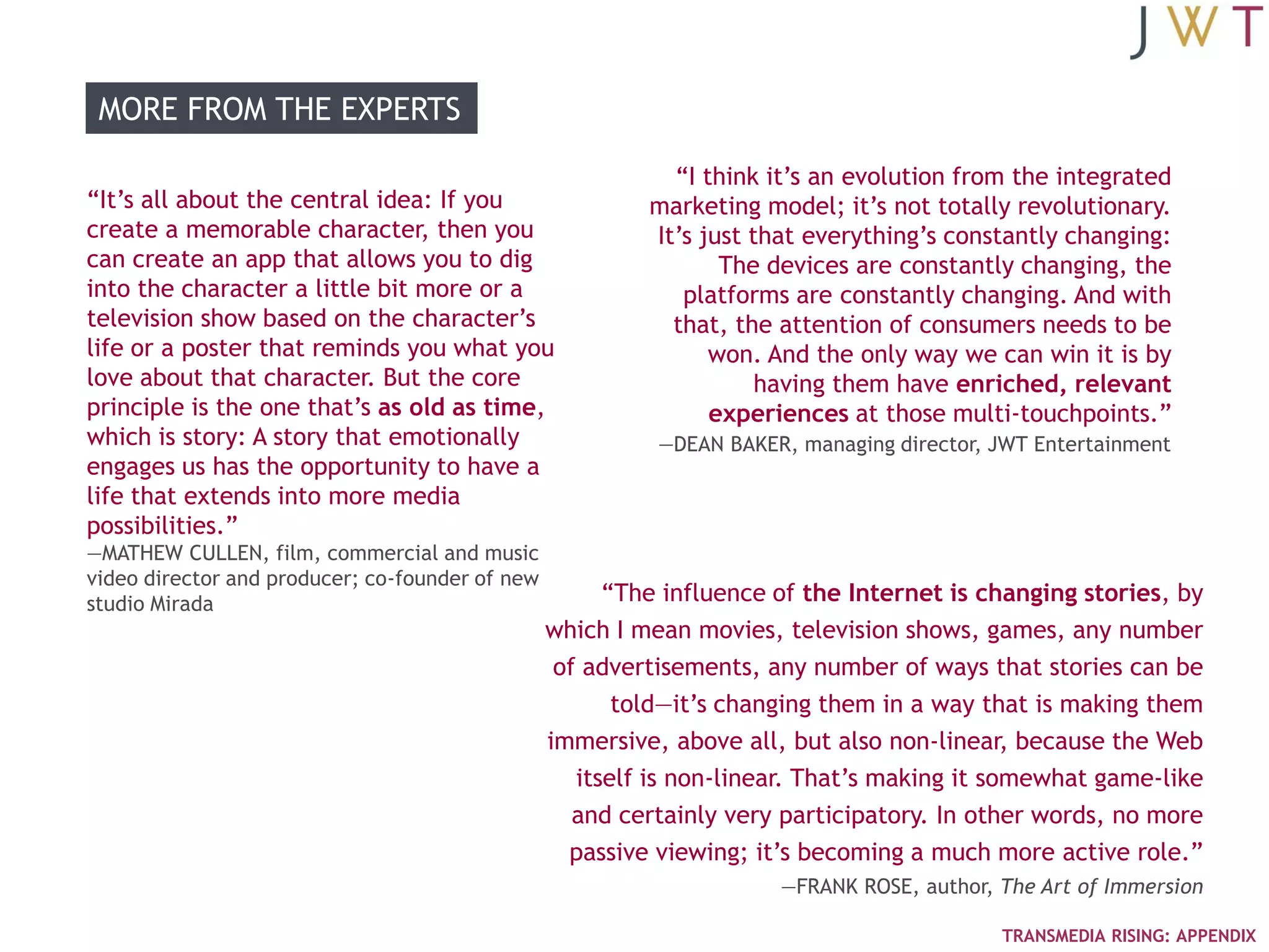 MORE FROM THE EXPERTS

                                                            ―I think it‘s an evolution from the integrated
―It‘s all about the central idea: If you                  marketing model; it‘s not totally revolutionary.
create a memorable character, then you                    It‘s just that everything‘s constantly changing:
can create an app that allows you to dig                         The devices are constantly changing, the
into the character a little bit more or a                    platforms are constantly changing. And with
television show based on the character‘s                    that, the attention of consumers needs to be
life or a poster that reminds you what you                      won. And the only way we can win it is by
love about that character. But the core                              having them have enriched, relevant
principle is the one that‘s as old as time,                     experiences at those multi-touchpoints.‖
which is story: A story that emotionally                   —DEAN BAKER, managing director, JWT Entertainment
engages us has the opportunity to have a
life that extends into more media
possibilities.‖
—MATHEW CULLEN, film, commercial and music
video director and producer; co-founder of new
studio Mirada                                          ―The influence of the Internet is changing stories, by
                                                 which I mean movies, television shows, games, any number
                                                  of advertisements, any number of ways that stories can be
                                                        told—it‘s changing them in a way that is making them
                                                 immersive, above all, but also non-linear, because the Web
                                                    itself is non-linear. That‘s making it somewhat game-like
                                                    and certainly very participatory. In other words, no more
                                                   passive viewing; it‘s becoming a much more active role.‖
                                                                      —FRANK ROSE, author, The Art of Immersion

                                                                                           TRANSMEDIA RISING: APPENDIX
 