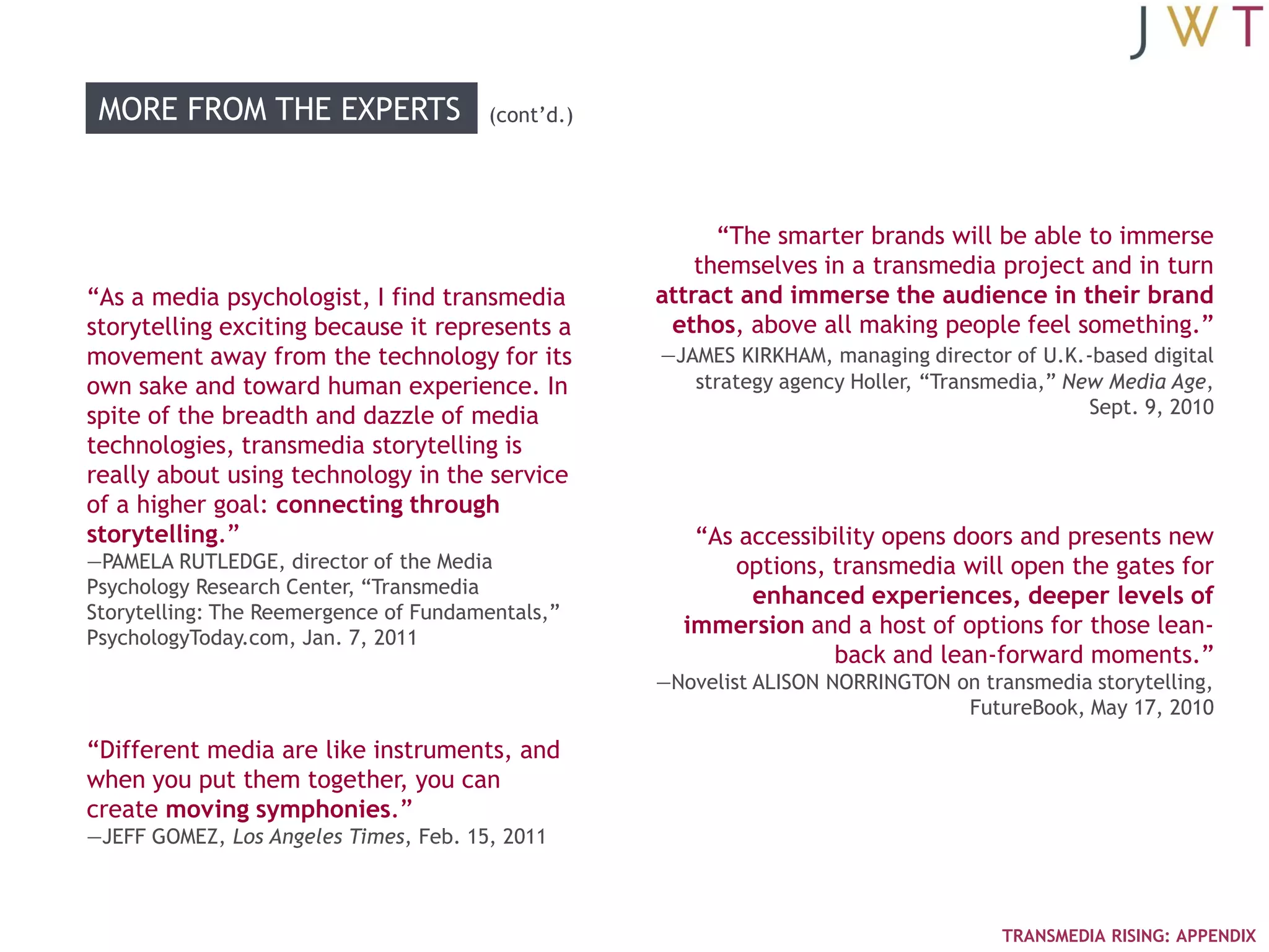 MORE FROM THE EXPERTS                 (cont‘d.)




                                                         ―The smarter brands will be able to immerse
                                                       themselves in a transmedia project and in turn
―As a media psychologist, I find transmedia        attract and immerse the audience in their brand
storytelling exciting because it represents a       ethos, above all making people feel something.‖
movement away from the technology for its          —JAMES KIRKHAM, managing director of U.K.-based digital
own sake and toward human experience. In              strategy agency Holler, ―Transmedia,‖ New Media Age,
spite of the breadth and dazzle of media                                                      Sept. 9, 2010
technologies, transmedia storytelling is
really about using technology in the service
of a higher goal: connecting through
storytelling.‖                                        ―As accessibility opens doors and presents new
—PAMELA RUTLEDGE, director of the Media                  options, transmedia will open the gates for
Psychology Research Center, ―Transmedia                    enhanced experiences, deeper levels of
Storytelling: The Reemergence of Fundamentals,‖
PsychologyToday.com, Jan. 7, 2011
                                                     immersion and a host of options for those lean-
                                                                  back and lean-forward moments.‖
                                                   —Novelist ALISON NORRINGTON on transmedia storytelling,
                                                                                FutureBook, May 17, 2010

―Different media are like instruments, and
when you put them together, you can
create moving symphonies.‖
—JEFF GOMEZ, Los Angeles Times, Feb. 15, 2011



                                                                                     TRANSMEDIA RISING: APPENDIX
 