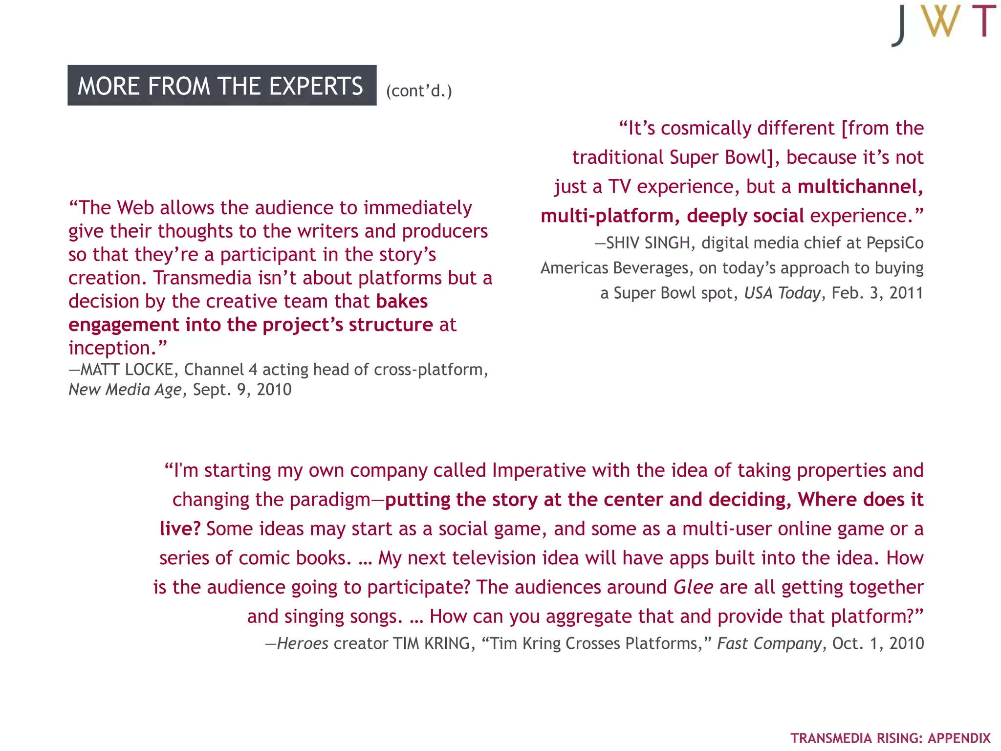 MORE FROM THE EXPERTS                 (cont‘d.)

                                                                    ―It‘s cosmically different [from the
                                                              traditional Super Bowl], because it‘s not
                                                            just a TV experience, but a multichannel,
―The Web allows the audience to immediately                multi-platform, deeply social experience.‖
give their thoughts to the writers and producers
                                                                 —SHIV SINGH, digital media chief at PepsiCo
so that they‘re a participant in the story‘s
                                                           Americas Beverages, on today‘s approach to buying
creation. Transmedia isn‘t about platforms but a
                                                                  a Super Bowl spot, USA Today, Feb. 3, 2011
decision by the creative team that bakes
engagement into the project’s structure at
inception.‖
—MATT LOCKE, Channel 4 acting head of cross-platform,
New Media Age, Sept. 9, 2010



            ―I'm starting my own company called Imperative with the idea of taking properties and
             changing the paradigm—putting the story at the center and deciding, Where does it
           live? Some ideas may start as a social game, and some as a multi-user online game or a
           series of comic books. … My next television idea will have apps built into the idea. How
          is the audience going to participate? The audiences around Glee are all getting together
                      and singing songs. … How can you aggregate that and provide that platform?‖
                        —Heroes creator TIM KRING, ―Tim Kring Crosses Platforms,‖ Fast Company, Oct. 1, 2010




                                                                                          TRANSMEDIA RISING: APPENDIX
 