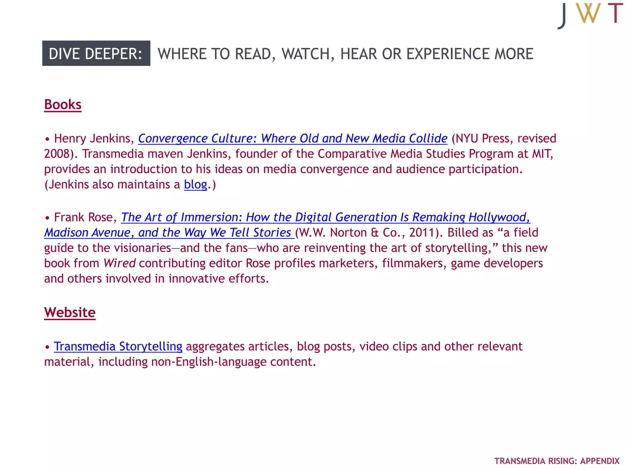 DIVE DEEPER: WHERE TO READ, WATCH, HEAR OR EXPERIENCE MORE


Books

• Henry Jenkins, Convergence Culture: Where Old and New Media Collide (NYU Press, revised
2008). Transmedia maven Jenkins, founder of the Comparative Media Studies Program at MIT,
provides an introduction to his ideas on media convergence and audience participation.
(Jenkins also maintains a blog.)

• Frank Rose, The Art of Immersion: How the Digital Generation Is Remaking Hollywood,
Madison Avenue, and the Way We Tell Stories (W.W. Norton & Co., 2011). Billed as ―a field
guide to the visionaries—and the fans—who are reinventing the art of storytelling,‖ this new
book from Wired contributing editor Rose profiles marketers, filmmakers, game developers
and others involved in innovative efforts.

Website

• Transmedia Storytelling aggregates articles, blog posts, video clips and other relevant
material, including non-English-language content.




                                                                                   TRANSMEDIA RISING: APPENDIX
 