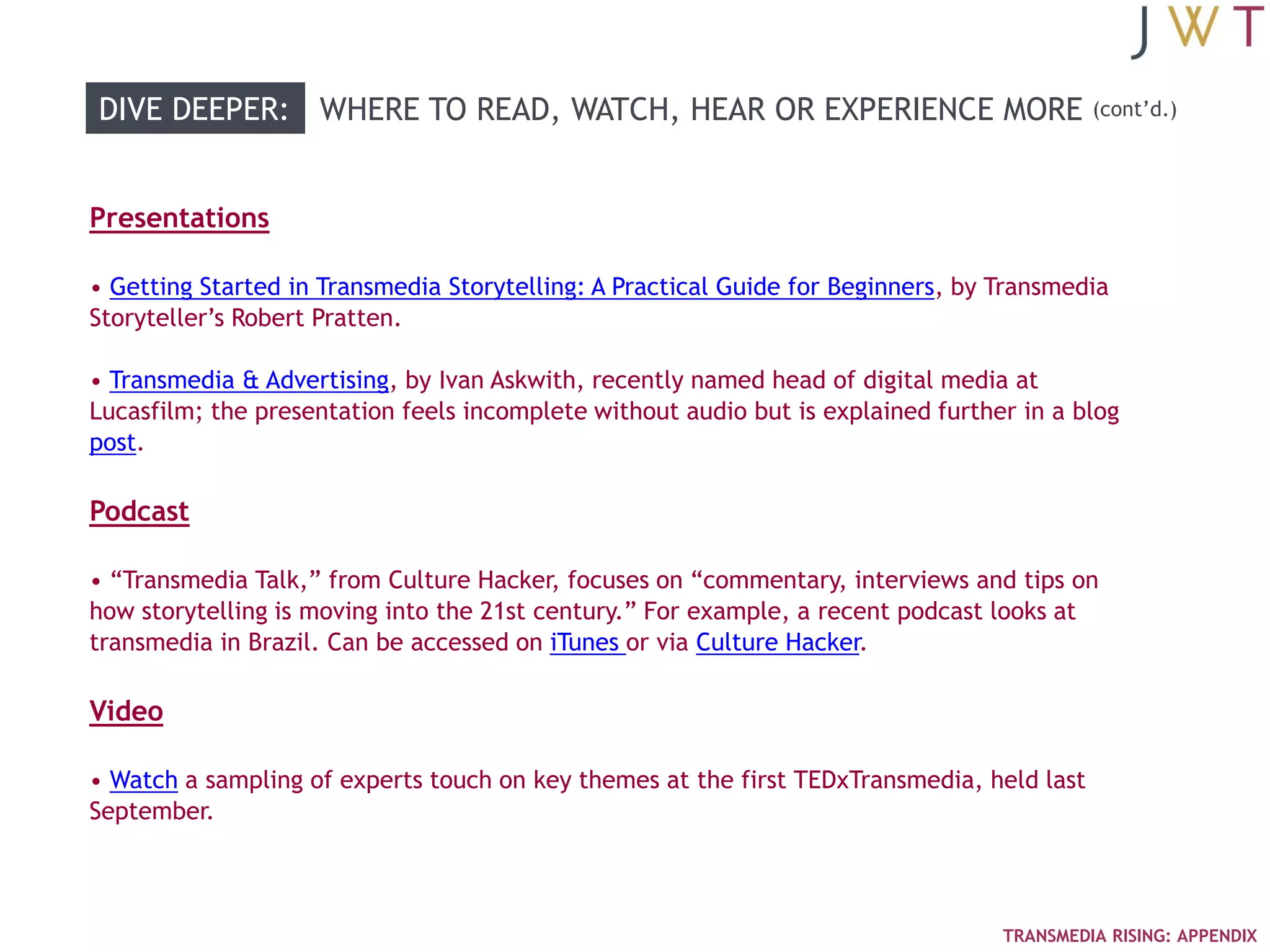 DIVE DEEPER: WHERE TO READ, WATCH, HEAR OR EXPERIENCE MORE                                 (cont‘d.)




Presentations

• Getting Started in Transmedia Storytelling: A Practical Guide for Beginners, by Transmedia
Storyteller‘s Robert Pratten.

• Transmedia & Advertising, by Ivan Askwith, recently named head of digital media at
Lucasfilm; the presentation feels incomplete without audio but is explained further in a blog
post.

Podcast

• ―Transmedia Talk,‖ from Culture Hacker, focuses on ―commentary, interviews and tips on
how storytelling is moving into the 21st century.‖ For example, a recent podcast looks at
transmedia in Brazil. Can be accessed on iTunes or via Culture Hacker.

Video

• Watch a sampling of experts touch on key themes at the first TEDxTransmedia, held last
September.



                                                                                  TRANSMEDIA RISING: APPENDIX
 