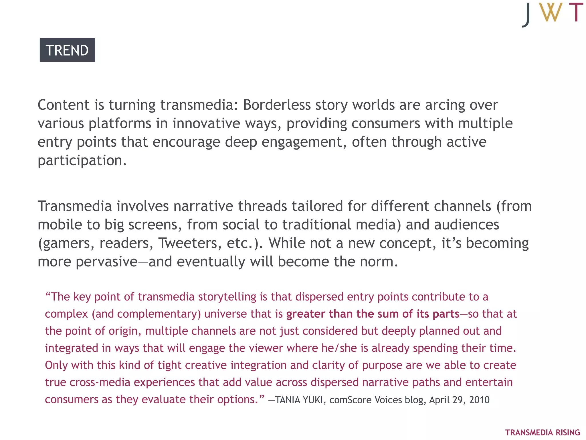 TREND


Content is turning transmedia: Borderless story worlds are arcing over
various platforms in innovative ways, providing consumers with multiple
entry points that encourage deep engagement, often through active
participation.


Transmedia involves narrative threads tailored for different channels (from
mobile to big screens, from social to traditional media) and audiences
(gamers, readers, Tweeters, etc.). While not a new concept, it‘s becoming
more pervasive—and eventually will become the norm.

 ―The key point of transmedia storytelling is that dispersed entry points contribute to a
 complex (and complementary) universe that is greater than the sum of its parts—so that at
 the point of origin, multiple channels are not just considered but deeply planned out and
 integrated in ways that will engage the viewer where he/she is already spending their time.
 Only with this kind of tight creative integration and clarity of purpose are we able to create
 true cross-media experiences that add value across dispersed narrative paths and entertain
 consumers as they evaluate their options.‖ —TANIA YUKI, comScore Voices blog, April 29, 2010

                                                                                            TRANSMEDIA RISING
 
