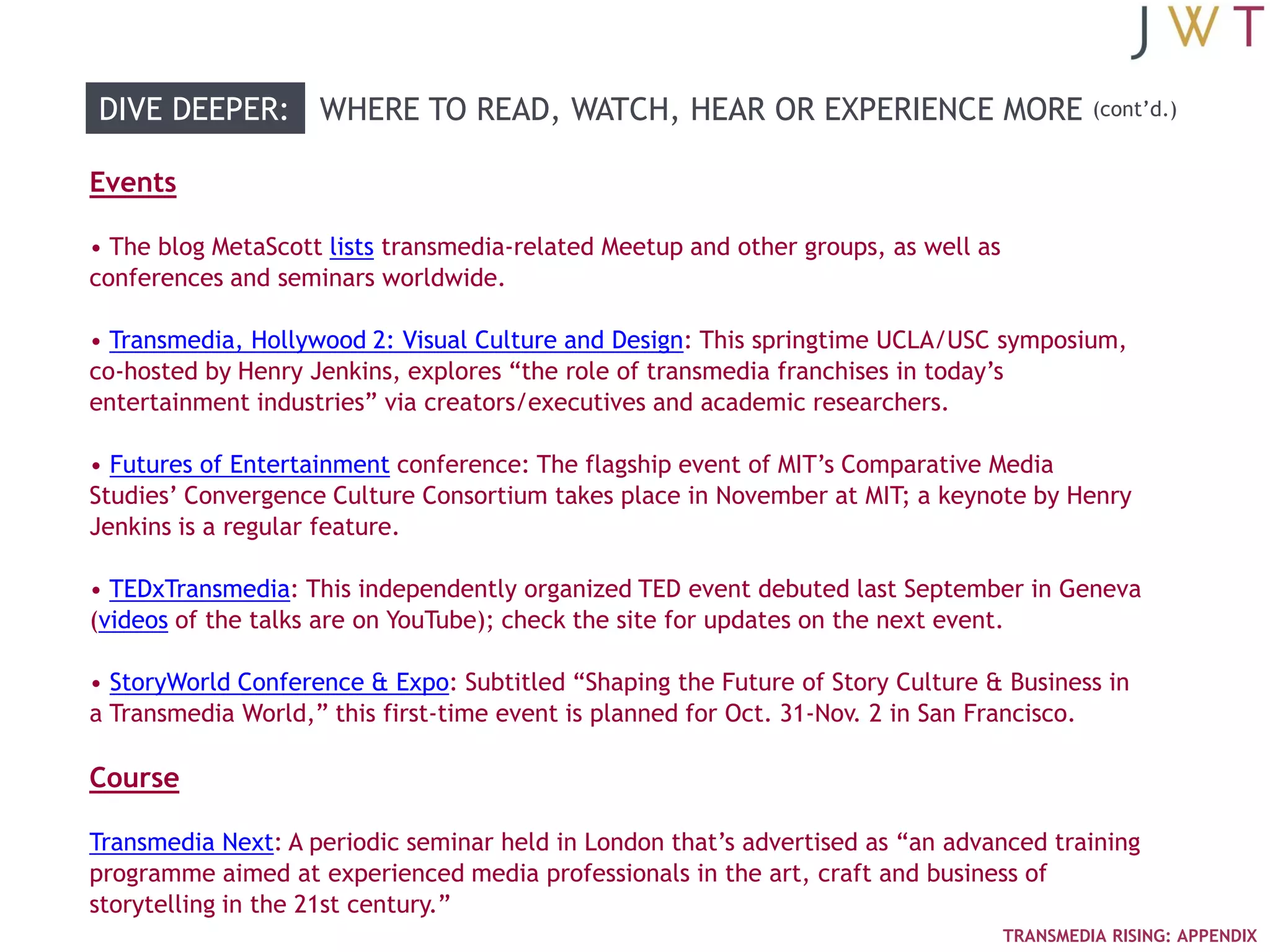 DIVE DEEPER: WHERE TO READ, WATCH, HEAR OR EXPERIENCE MORE                                   (cont‘d.)


Events

• The blog MetaScott lists transmedia-related Meetup and other groups, as well as
conferences and seminars worldwide.

• Transmedia, Hollywood 2: Visual Culture and Design: This springtime UCLA/USC symposium,
co-hosted by Henry Jenkins, explores ―the role of transmedia franchises in today‘s
entertainment industries‖ via creators/executives and academic researchers.

• Futures of Entertainment conference: The flagship event of MIT‘s Comparative Media
Studies‘ Convergence Culture Consortium takes place in November at MIT; a keynote by Henry
Jenkins is a regular feature.

• TEDxTransmedia: This independently organized TED event debuted last September in Geneva
(videos of the talks are on YouTube); check the site for updates on the next event.

• StoryWorld Conference & Expo: Subtitled ―Shaping the Future of Story Culture & Business in
a Transmedia World,‖ this first-time event is planned for Oct. 31-Nov. 2 in San Francisco.

Course

Transmedia Next: A periodic seminar held in London that‘s advertised as ―an advanced training
programme aimed at experienced media professionals in the art, craft and business of
storytelling in the 21st century.‖
                                                                                    TRANSMEDIA RISING: APPENDIX
 