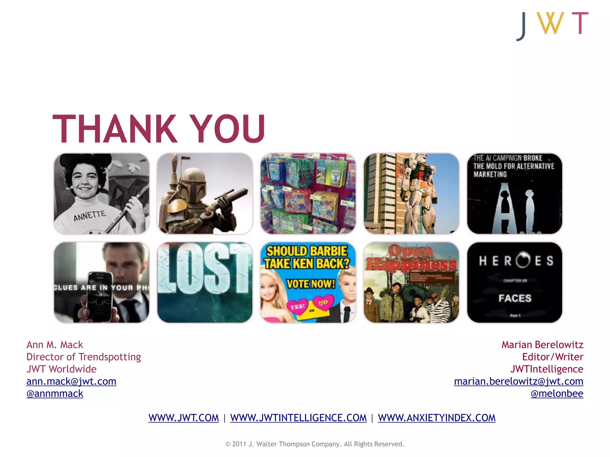 THANK YOU




Ann M. Mack                                                                                                 Marian Berelowitz
Director of Trendspotting                                                                                        Editor/Writer
JWT Worldwide                                                                                                 JWTIntelligence
ann.mack@jwt.com                                                                                   marian.berelowitz@jwt.com
@annmmack                                                                                                          @melonbee

                            WWW.JWT.COM | WWW.JWTINTELLIGENCE.COM | WWW.ANXIETYINDEX.COM

                                         © 2011 J. Walter Thompson Company. All Rights Reserved.
 
