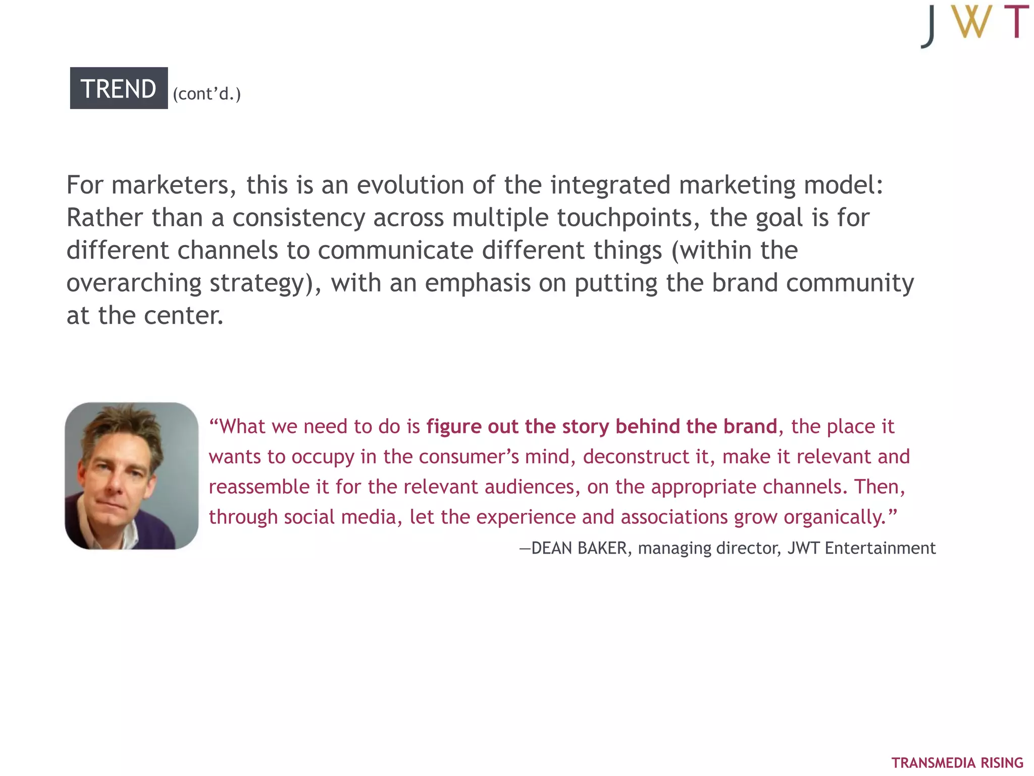 TREND   (cont‘d.)




For marketers, this is an evolution of the integrated marketing model:
Rather than a consistency across multiple touchpoints, the goal is for
different channels to communicate different things (within the
overarching strategy), with an emphasis on putting the brand community
at the center.



             ―What we need to do is figure out the story behind the brand, the place it
             wants to occupy in the consumer‘s mind, deconstruct it, make it relevant and
             reassemble it for the relevant audiences, on the appropriate channels. Then,
             through social media, let the experience and associations grow organically.‖
                                              —DEAN BAKER, managing director, JWT Entertainment




                                                                                         TRANSMEDIA RISING
 