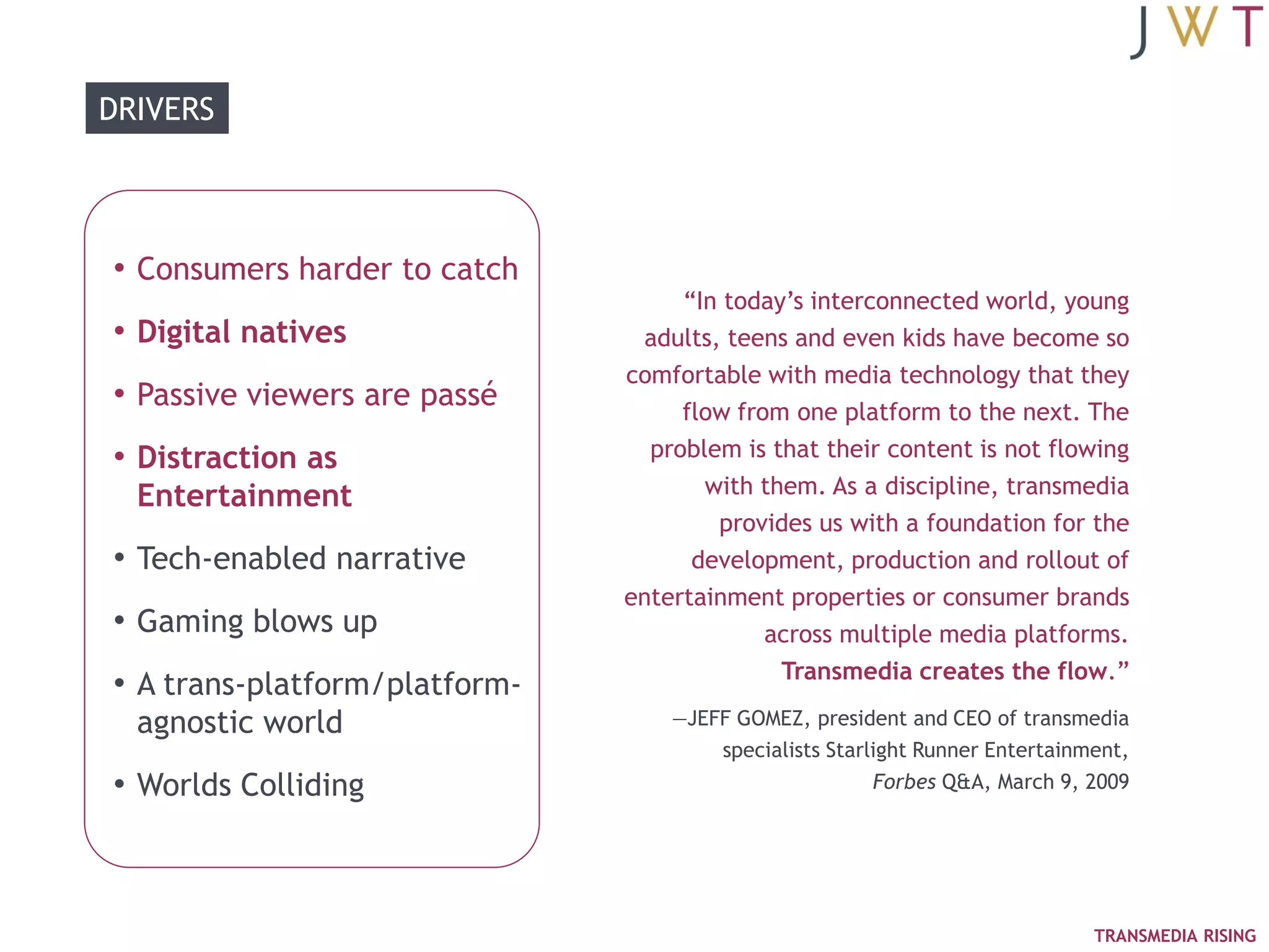 DRIVERS




• Consumers harder to catch
                                    ―In today‘s interconnected world, young
• Digital natives               adults, teens and even kids have become so
                               comfortable with media technology that they
• Passive viewers are passé         flow from one platform to the next. The
• Distraction as                 problem is that their content is not flowing
  Entertainment                       with them. As a discipline, transmedia
                                       provides us with a foundation for the
• Tech-enabled narrative             development, production and rollout of
                               entertainment properties or consumer brands
• Gaming blows up                           across multiple media platforms.
                                             Transmedia creates the flow.‖
• A trans-platform/platform-
  agnostic world                   —JEFF GOMEZ, president and CEO of transmedia
                                       specialists Starlight Runner Entertainment,
• Worlds Colliding                                      Forbes Q&A, March 9, 2009




                                                                              TRANSMEDIA RISING
 
