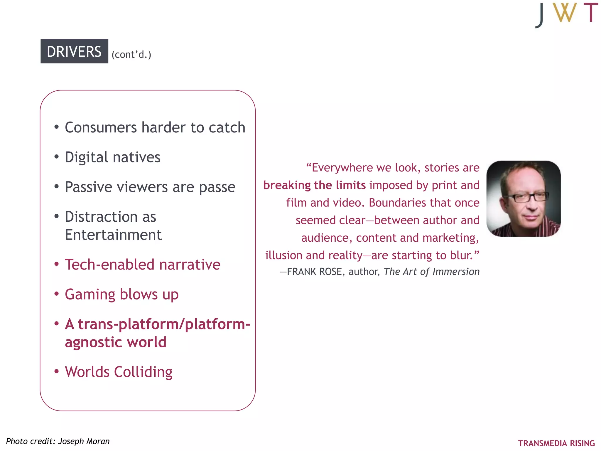DRIVERS            (cont‘d.)




           • Consumers harder to catch
           • Digital natives
                                                    ―Everywhere we look, stories are
           • Passive viewers are passe    breaking the limits imposed by print and
                                               film and video. Boundaries that once
           • Distraction as                       seemed clear—between author and
              Entertainment                        audience, content and marketing,
                                          illusion and reality—are starting to blur.‖
           • Tech-enabled narrative          —FRANK ROSE, author, The Art of Immersion

           • Gaming blows up
           • A trans-platform/platform-
              agnostic world
           • Worlds Colliding



Photo credit: Joseph Moran                                                               TRANSMEDIA RISING
 