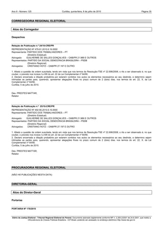 Ano II - Número 125                                     Curitiba, quinta-feira, 8 de julho de 2010                                                Página 35



CORREGEDORIA REGIONAL ELEITORAL


 Atos do Corregedor

Despachos


Relação de Publicação n.º 24/10-CRE/PR
REPRESENTAÇÃO Nº 479-91.2010.6.16.0000
Representante: PARTIDO DOS TRABALHADORES – PT
               (Diretório Estadual)
Advogado:     GUILHERME DE SALLES GONÇALVES – OAB/PR 21.989 E OUTROS
Representados: PARTIDO DA SOCIAL DEMOCRACIA BRASILEIRA – PSDB
               (Diretório Regional)
Advogados:     CRISTIANO HOTZ – OAB/PR 27.197 E OUTRO

1. Afasto a questão de ordem suscitada, tendo em vista que nos termos da Resolução-TSE nº 22.696/2008, o rito a ser observado é, no que
couber, o previsto nos incisos I a XIII do art. 22 da Lei Complementar nº 64/90.
2. Declaro encerrada a dilação probatória por estarem contidos nos autos os elementos necessários ao seu deslinde, e determino sejam
intimadas as partes para, querendo, apresentar alegações finais no prazo comum de 2 (dois) dias, nos termos do art. 22, X, da Lei
Complementar nº 64/90.
Curitiba, 5 de julho de 2010.


Des. PRESTES MATTAR,
Relator



Relação de Publicação n.º 25/10-CRE/PR
REPRESENTAÇÃO Nº 492-90.2010.6.16.0000
Representante: PARTIDO DOS TRABALHADORES – PT
               (Diretório Estadual)
Advogado:     GUILHERME DE SALLES GONÇALVES – OAB/PR 21.989 E OUTROS
Representados: PARTIDO DA SOCIAL DEMOCRACIA BRASILEIRA – PSDB
               (Diretório Regional)
Advogados:     CRISTIANO HOTZ – OAB/PR 27.197 E OUTRO

1. Afasto a questão de ordem suscitada, tendo em vista que nos termos da Resolução-TSE nº 22.696/2008, o rito a ser observado é, no que
couber, o previsto nos incisos I a XIII do art. 22 da Lei Complementar nº 64/90.
2. Declaro encerrada a dilação probatória por estarem contidos nos autos os elementos necessários ao seu deslinde, e determino sejam
intimadas as partes para, querendo, apresentar alegações finais no prazo comum de 2 (dois) dias, nos termos do art. 22, X, da Lei
Complementar nº 64/90.
Curitiba, 5 de julho de 2010.

Des. PRESTES MATTAR,
Relator




PROCURADORIA REGIONAL ELEITORAL

(NÃO HÁ PUBLICAÇÕES NESTA DATA)



DIRETORIA-GERAL


 Atos do Diretor-Geral

Portarias


PORTARIA Nº 176/2010



Diário da Justiça Eleitoral - Tribunal Regional Eleitoral do Paraná. Documento assinado digitalmente conforme MP n. 2.200-2/2001 de 24.8.2001, que institui a
                  Infra-estrutura de Chaves Públicas Brasileira - ICP-Brasil, podendo ser acessado no endereço eletrônico http://www.tse.gov.br
 