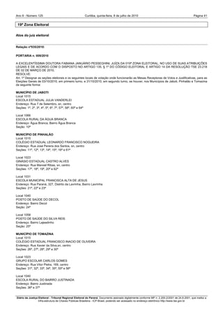 Ano II - Número 125                                       Curitiba, quinta-feira, 8 de julho de 2010                                              Página 41


 19ª Zona Eleitoral

Atos do juiz eleitoral


Relação nº035/2010:

PORTARIA n. 009/2010

A EXCELENTÍSSIMA DOUTORA FABIANA JANUÁRIO PESSEGHINI, JUÍZA DA 019ª ZONA ELEITORAL, NO USO DE SUAS ATRIBUIÇÕES
LEGAIS E DE ACORDO COM O DISPOSTO NO ARTIGO 135, § 1º DO CÓDIGO ELEITORAL E ARTIGO 14 DA RESOLUÇÃO TSE 23.218
DE 02 DE MARÇO DE 2010,
RESOLVE:
Art. 1º Designar as seções eleitorais e os seguintes locais de votação onde funcionarão as Mesas Receptoras de Votos e Justificativas, para as
Eleições Gerais de 03/10/2010, em primeiro turno, e 31/10/2010, em segundo turno, se houver, nos Municípios de Jaboti, Pinhalão e Tomazina
da seguinte forma:

MUNICÍPIO DE JABOTI
Local 1015
ESCOLA ESTADUAL JULIA VANDERLEI
Endereço: Rua 7 de Setembro, sn, centro
Seções: 1ª, 2ª, 3ª, 4ª, 5ª, 6ª, 7ª, 57ª, 58ª, 60ª e 64ª

Local 1066
ESCOLA RURAL DA ÁGUA BRANCA
Endereço: Água Branca, Bairro Água Branca
Seção: 10ª

MUNICÍPIO DE PINHALÃO
Local 1015
COLÉGIO ESTADUAL LEONARDO FRANCISCO NOGUEIRA
Endereço: Rua José Pereira dos Santos, sn, centro
Seções: 11ª, 12ª, 13ª, 14ª, 15ª, 16ª e 61ª

Local 1023
GINÁSIO ESTADUAL CASTRO ALVES
Endereço: Rua Manoel Ribas, sn, centro
Seções: 17ª, 18ª, 19ª, 20ª e 62ª

Local 1031
ESCOLA MUNICIPAL FRANCISCA ALTA DE JESUS
Endereço: Rua Paraná, 327, Distrito da Lavrinha, Bairro Lavrinha
Seções: 21ª, 22ª e 23ª

Local 1040
POSTO DE SAÚDE DO DECOL
Endereço: Bairro Decol
Seção: 24ª

Local 1058
POSTO DE SAÚDE DO SILVA REIS
Endereço: Bairro Lajeadinho
Seção: 25ª

MUNICÍPIO DE TOMAZINA
Local 1015
COLÉGIO ESTADUAL FRANCISCO INACIO DE OLIVEIRA
Endereço: Rua Xavier da Silva,sn, centro
Seções: 26ª, 27ª, 28ª, 29ª e 30ª

Local 1023
GRUPO ESCOLAR CARLOS GOMES
Endereço: Rua Vitor Pietra, 169, centro
Seções: 31ª, 32ª, 33ª, 34ª, 35ª, 55ª e 56ª

Local 1040
ESCOLA RURAL DO BAIRRO JUSTINADA
Endereço: Bairro Justinada
Seções: 36ª e 37ª


Diário da Justiça Eleitoral - Tribunal Regional Eleitoral do Paraná. Documento assinado digitalmente conforme MP n. 2.200-2/2001 de 24.8.2001, que institui a
                  Infra-estrutura de Chaves Públicas Brasileira - ICP-Brasil, podendo ser acessado no endereço eletrônico http://www.tse.gov.br
 