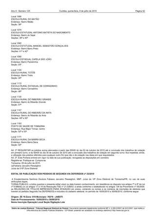 Ano II - Número 125                                     Curitiba, quinta-feira, 8 de julho de 2010                                                Página 42

Local 1066
ESCOLA RURAL DO MATÃO
Endereço: Bairro Matão
Seção: 38ª

Local 1074
ESCOLA ESTATUDAL ANTONIO BATISTA DO NASCIMENTO
Endereço: Bairro do Sapé
Seções: 39ª e 40ª

Local 1082
ESCOLA ESTATUDAL MANOEL SEBASTIÃO GONÇALVES
Endereço: Bairro Barro Preto
Seções: 41ª e 42ª

Local 1090
ESCOLA ESTADUAL CAPELA SÃO JOÃO
Endereço: Bairro Paineirinha
Seção: 43ª

Local 1104
ESCOLA RURAL TOTÓS
Endereço: Bairro Totós
Seção: 45ª

Local 1112
ESCOLA RURAL ESTADUAL DE CERRADINHO
Endereço: Bairro Cerradinho
Seção: 46ª

Local 1120
ESCOLA RURAL DO RIBEIRÃO GRANDE
Endereço: Bairro do Ribeirão Grande
Seção: 47ª

Local 1147
ESCOLA RURAL DO RIBEIRÃO DA ANTA
Endereço: Bairro do Ribeirão da Anta
Seções: 49ª e 50ª

Local 1163
POSTO DE SAÚDE DE TOMAZINA
Endereço: Rua Major Tomaz, centro
Seção: 52ª e 53ª

Local 1171
ESCOLA RURAL DA BARRA SECA
Endereço: Bairro Barra Seca
Seção: 54ª

Art. 2º REQUISITAR os prédios acima elencados a partir das 00h00 do dia 02 de outubro de 2010 até a conclusão dos trabalhos de votação
em primeiro turno, e da 00h00 do dia 30 de outubro de 2010 até a conclusão dos trabalhos de votação em segundo turno; fica impedida, ainda,
a utilização dos prédios referidos para qualquer outro fim que não o de votação nas datas em que requisitados.
Art. 3º. Esta Portaria entrará em vigor na data de sua publicação, revogadas as disposições em contrário.
Registre-se. Publique-se. Cumpra-se.
Tomazina, 05 de julho de 2010.
(a)Fabiana Januário Pesseghini
Juíza da 019ª Zona Eleitoral

EDITAL DE PUBLICAÇÃO DOS PEDIDOS DE SEGUNDA VIA DEFERIDOS nº 23/2010

 A Excelentíssima Senhora Doutora Fabiana Januário Pesseghini, MMª. Juíza da 19ª Zona Eleitoral de Tomazina/PR, no uso de suas
atribuições legais,
TORNA PÚBLICO, a todos quantos o presente edital virem ou dele tiverem conhecimento, em obediência ao disposto nos artigos 7º e 8º da Lei
nº 6.996/82 c/c os artigos 17 e 18 da Resolução-TSE nº 21.538/03, e ainda conforme o estabelecido no artigos 139 do Provimento nº 05/2009,
as RELAÇÕES DE TÍTULOS IMPRESSOS PARA AFIXAÇÃO em anexo, contendo os nomes e os números de inscrições de eleitores que
tiveram os pedidos Segunda Via DEFERIDOS e incluídos no cadastro eleitoral, no período de 16/05/2010 a 30/06/2010, conforme segue:

Origem: ZE 19 Zona: 019 Municipio: 76279 - JABOTI
Data de Processamento: 16/05/2010 a 30/06/2010
Nome Inscrição Operação Local Seção Digitação Lote

Diário da Justiça Eleitoral - Tribunal Regional Eleitoral do Paraná. Documento assinado digitalmente conforme MP n. 2.200-2/2001 de 24.8.2001, que institui a
                  Infra-estrutura de Chaves Públicas Brasileira - ICP-Brasil, podendo ser acessado no endereço eletrônico http://www.tse.gov.br
 