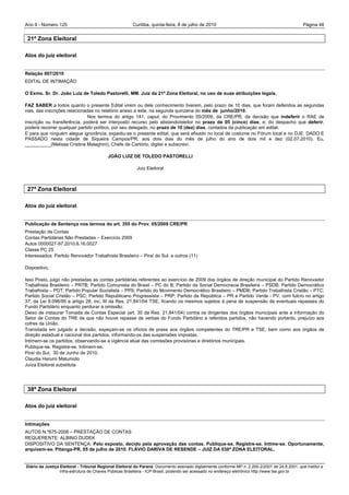 Ano II - Número 125                                     Curitiba, quinta-feira, 8 de julho de 2010                                                Página 46


 21ª Zona Eleitoral

Atos do juiz eleitoral


Relação 007/2010
EDITAL DE INTIMAÇÃO

O Exmo. Sr. Dr. João Luiz de Toledo Pastorelli, MM. Juiz da 21ª Zona Eleitoral, no uso de suas atribuições legais,

FAZ SABER a todos quanto o presente Edital virem ou dele conhecimento tiverem, pelo prazo de 10 dias, que foram deferidos as segundas
vias, das inscrições relacionadas no relatório anexo a este, na segunda quinzena do mês de junho/2010.
                              Nos termos do artigo 141, caput, do Provimento 05/2009, da CRE/PR, da decisão que indeferir o RAE de
inscrição ou transferência, poderá ser interposto recurso pelo alistando/eleitor no prazo de 05 (cinco) dias; e, do despacho que deferir,
poderá recorrer qualquer partido político, por seu delegado, no prazo de 10 (dez) dias, contados da publicação em edital.
E para que ninguém alegue ignorância, expediu-se o presente edital, que será afixado no local de costume no Fórum local e no DJE. DADO E
PASSADO nesta cidade de Siqueira Campos/PR, aos dois dias do mês de julho do ano de dois mil e dez (02.07.2010). Eu,
__________(Melissa Cristina Malaghini), Chefe de Cartório, digitei e subscrevi.

                                           JOÃO LUIZ DE TOLEDO PASTORELLI

                                                          Juiz Eleitoral



 27ª Zona Eleitoral

Atos do juiz eleitoral


Publicação de Sentença nos termos do art. 355 do Prov. 05/2009 CRE/PR
Prestação de Contas
Contas Partidárias Não Prestadas – Exercício 2009
Autos 0000027-97.2010.6.16.0027
Classe PC 25
Interessados: Partido Renovador Trabalhista Brasileiro – Piraí do Sul e outros (11)

Dispositivo.

Isso Posto, julgo não prestadas as contas partidárias referentes ao exercício de 2009 dos órgãos de direção municipal do Partido Renovador
Trabalhista Brasileiro – PRTB; Partido Comunista do Brasil – PC do B; Partido da Social Democracia Brasileira – PSDB; Partido Democrático
Trabalhista – PDT; Partido Popular Socialista – PPS; Partido do Movimento Democrático Brasileiro – PMDB; Partido Trabalhista Cristão – PTC;
Partido Social Cristão – PSC; Partido Republicano Progressista – PRP; Partido da República – PR e Partido Verde - PV, com fulcro no artigo
37, da Lei 9.096/95 e artigo 28, inc. III da Res. 21.841/04 TSE, ficando os mesmos sujeitos à pena de suspensão de eventuais repasses do
Fundo Partidário enquanto perdurar a omissão.
Deixo de instaurar Tomada de Contas Especial (art. 35 da Res. 21.841/04) contra os dirigentes dos órgãos municipais ante a informação do
Setor de Contas do TRE de que não houve repasse de verbas do Fundo Partidário a referidos partidos, não havendo portanto, prejuízo aos
cofres da União.
Transitada em julgado a decisão, expeçam-se os ofícios de praxe aos órgãos competentes do TRE/PR e TSE, bem como aos órgãos de
direção estadual e nacional dos partidos, informando-os das suspensões impostas.
Intimem-se os partidos, observando-se a vigência atual das comissões provisórias e diretórios municipais.
Publique-se. Registre-se. Intimem-se.
Piraí do Sul, 30 de Junho de 2010.
Claudia Harumi Matumoto
Juíza Eleitoral substituta




 38ª Zona Eleitoral

Atos do juiz eleitoral


Intimações
AUTOS N.º875-2008 – PRESTAÇÃO DE CONTAS
REQUERENTE: ALBINO DUDEK
DISPOSITIVO DA SENTENÇA: Pelo exposto, decido pela aprovação das contas. Publique-se. Registre-se. Intime-se. Oportunamente,
arquivem-se. Pitanga-PR, 05 de julho de 2010. FLÁVIO DARIVA DE RESENDE – JUIZ DA 038ª ZONA ELEITORAL.


Diário da Justiça Eleitoral - Tribunal Regional Eleitoral do Paraná. Documento assinado digitalmente conforme MP n. 2.200-2/2001 de 24.8.2001, que institui a
                  Infra-estrutura de Chaves Públicas Brasileira - ICP-Brasil, podendo ser acessado no endereço eletrônico http://www.tse.gov.br
 