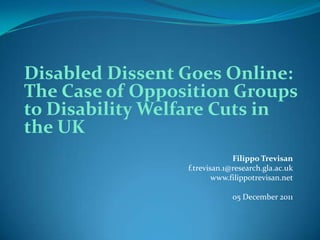 Disabled Dissent Goes Online:
The Case of Opposition Groups
to Disability Welfare Cuts in
the UK
                              Filippo Trevisan
                 f.trevisan.1@research.gla.ac.uk
                         www.filippotrevisan.net

                              05 December 2011
 