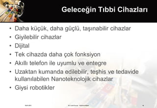 Geleceğin Tıbbi Cihazları

• Daha küçük, daha güçlü, taşınabilir cihazlar
• Giyilebilir cihazlar
• Dijital
• Tek cihazda daha çok fonksiyon
• Akıllı telefon ile uyumlu ve entegre
• Uzaktan kumanda edilebilir, teşhis ve tedavide
  kullanılabilen Nanoteknolojik cihazlar
• Giysi robotikler

     19.01.2013      Dr. Cenk Tezcan Fütürizm Okulu   16
 