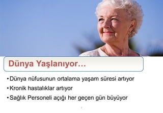 Dünya Yaşlanıyor…
• Dünya nüfusunun ortalama yaşam süresi artıyor
• Kronik hastalıklar artıyor
• Sağlık Personeli açığı her geçen gün büyüyor
                               2
 