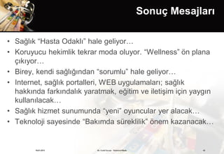 Sonuç Mesajları

• Sağlık “Hasta Odaklı” hale geliyor…
• Koruyucu hekimlik tekrar moda oluyor. “Wellness” ön plana
  çıkıyor…
• Birey, kendi sağlığından “sorumlu” hale geliyor…
• Internet, sağlık portalleri, WEB uygulamaları; sağlık
  hakkında farkındalık yaratmak, eğitim ve iletişim için yaygın
  kullanılacak…
• Sağlık hizmet sunumunda “yeni” oyuncular yer alacak…
• Teknoloji sayesinde “Bakımda süreklilik” önem kazanacak…


        19.01.2013         Dr. Cenk Tezcan Fütürizm Okulu               42
 