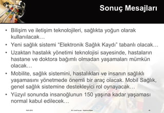 Sonuç Mesajları

• Bilişim ve iletişim teknolojileri, sağlıkta yoğun olarak
  kullanılacak…
• Yeni sağlık sistemi “Elektronik Sağlık Kaydı” tabanlı olacak…
• Uzaktan hastalık yönetimi teknolojisi sayesinde, hastaların
  hastane ve doktora bağımlı olmadan yaşamaları mümkün
  olacak…
• Mobilite, sağlık sistemini, hastalıkları ve insanın sağlıklı
  yaşamasını yönetmede önemli bir araç olacak. Mobil Sağlık,
  genel sağlık sistemine destekleyici rol oynayacak…
• Yüzyıl sonunda insanoğlunun 150 yaşına kadar yaşaması
  normal kabul edilecek…
        19.01.2013         Dr. Cenk Tezcan Fütürizm Okulu               43
 