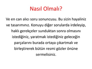 Nasıl Olmalı?
Ve en can alıcı soru sonuncusu. Bu sizin hayaliniz
ve tasarımınız. Konuyu diğer sorularda irdeleyip,
haklı gerekçeler sunduktan sonra olmasını
istediğiniz, yaratmak istediğiniz geleceğin
parçalarını burada ortaya çıkartmalı ve
birleştirerek bütün resmi gözler önüne
sermelisiniz.

 