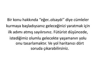 Bir konu hakkında ‘’eğer..olsaydı’’ diye cümleler
kurmaya başladıysanız geleceğinizi yaratmak için
ilk adımı atmış sayılırsınız. Fütürist düşüncede,
istediğimiz olumlu gelecekte yaşamanın yolu
onu tasarlamaktır. Ve yol haritanızı dört
soruda çıkarabilirsiniz.

 
