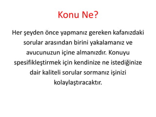 Konu Ne?
Her şeyden önce yapmanız gereken kafanızdaki
sorular arasından birini yakalamanız ve
avucunuzun içine almanızdır. Konuyu
spesifikleştirmek için kendinize ne istediğinize
dair kaliteli sorular sormanız işinizi
kolaylaştıracaktır.

 