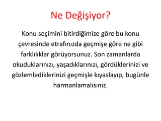Ne Değişiyor?
Konu seçimini bitirdiğimize göre bu konu
çevresinde etrafınızda geçmişe göre ne gibi
farklılıklar görüyorsunuz. Son zamanlarda
okuduklarınızı, yaşadıklarınızı, gördüklerinizi ve
gözlemlediklerinizi geçmişle kıyaslayıp, bugünle
harmanlamalısınız.

 