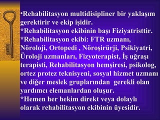 •Rehabilitasyon multidisipliner bir yaklaşım
gerektirir ve ekip işidir.
*Rehabilitasyon ekibinin başı Fiziyatristtir.
*Rehabilitasyon ekibi: FTR uzmanı,
Nöroloji, Ortopedi , Nöroşirürji, Psikiyatri,
Üroloji uzmanları, Fizyoterapist, İş uğraşı
terapisti, Rehabilitasyon hemşiresi, psikolog,
ortez protez teknisyeni, sosyal hizmet uzmanı
ve diğer meslek gruplarından gerekli olan
yardımcı elemanlardan oluşur.
*Hemen her hekim direkt veya dolaylı
olarak rehabilitasyon ekibinin üyesidir.
 