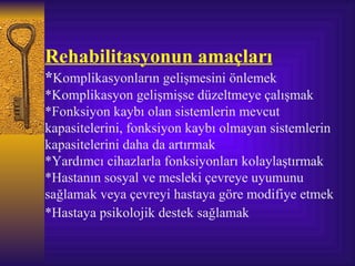 Rehabilitasyonun amaçları
*Komplikasyonların gelişmesini önlemek
*Komplikasyon gelişmişse düzeltmeye çalışmak
*Fonksiyon kaybı olan sistemlerin mevcut
kapasitelerini, fonksiyon kaybı olmayan sistemlerin
kapasitelerini daha da artırmak
*Yardımcı cihazlarla fonksiyonları kolaylaştırmak
*Hastanın sosyal ve mesleki çevreye uyumunu
sağlamak veya çevreyi hastaya göre modifiye etmek
*Hastaya psikolojik destek sağlamak
 